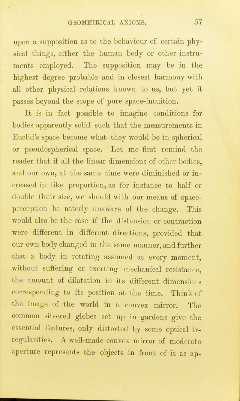 upon a supposition as to the behaviour of certain phy- sical things, either the human body or other instru- ments employed. The supposition may be in the highest degree probable and in closest harmony with all other physical relations known to us, but yet it passes beyond the scope of pure space-intuition. It is in fact possible to imagine conditions for bodies apparently solid such that the measurements in Euclid's space become what they would be in spherical or pseudospherical space. Let me first remind the reader that if all the linear dimensions of other bodies, and om own, at the same time were diminished or in- creased in like proportion, as for instance to half or double their size, we should with our means of space- perception be utterly unaware of the change. This would also be the case if the distension or contraction were different in different directions, provided that our own body changed in the same manner, and further that a body in rotating assumed at every moment, without suffering or exerting mechanical resistance, the amount of dilatation in its different dimensions corresponding to its position at the time. Think of the image of the world in a convex mirror. The common silvered globes set up in gardens give the essential features, only distorted by some optical ir- regularities. A well-made convex mirror of moderate aperture represents the objects in front of it as ap-