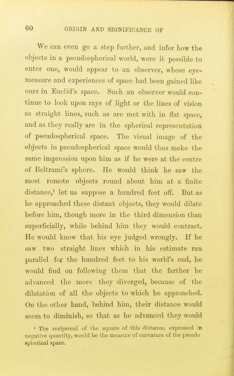 We can even go a step further, and infer how the objects in a pseudospherical world, were it possible to enter one, would appear to an observer, whose eye- measure and experiences of space had been gained like ours in Euclid's space. Such an observer would con- tinue to look upon rays of light or the lines of vision as straight lines, such as are met with in flat space, and as they really are in the spherical representation of pseudospherical space. The visual image of the objects in pseudospherical space would thus make the same impression upon him as if he were at the centre of Beltrami's sphere. He would think he saw the most remote objects round about him at a finite distance,^ let us suppose a hundred feet off. But as he approached these distant objects, they would dilate before him, though more in the third dimension than superficially, while behind him they would contract. He would know that his eye judged wrongly. If he saw two straight lines which in his estimate ran parallel for the hundred feet to his world's end, he would find on following them that the farther he advanced the more they diverged, because of the dilatation of all the objects to which he approached. On the other hand, behind him, their distance would seem to diminish, so that as he advanced they would ' The reciprocal of the square of this distance, expressed in negative quantity, would be the measiue of curvature of the pseudo spherical space.