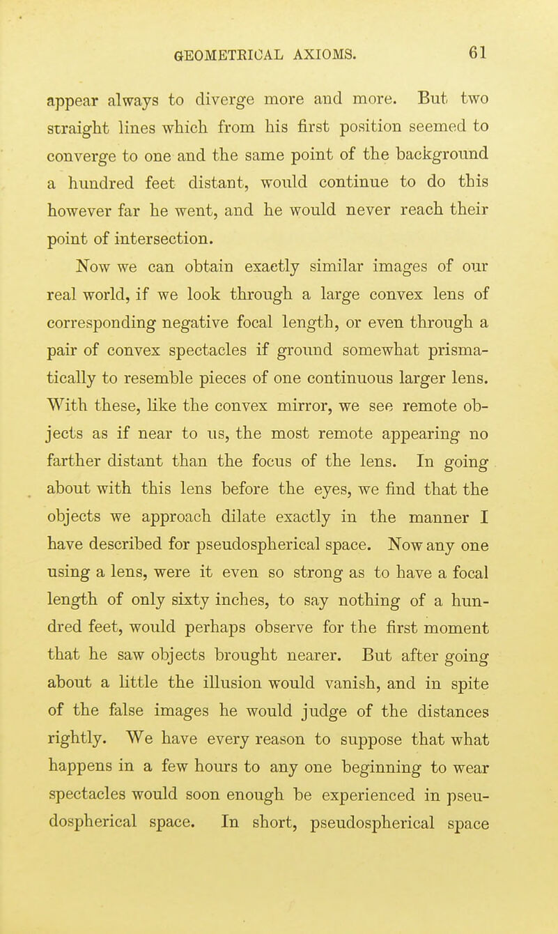 appear always to diverge more and more. But two straight lines which from his first position seemed to converge to one and the same point of the background a hundred feet distant, would continue to do this however far he went, and he would never reach their point of intersection. Now we can obtain exactly similar images of our real world, if we look through a large convex lens of corresponding negative focal length, or even through a pair of convex spectacles if ground somewhat prisma- tically to resemble pieces of one continuous larger lens. With these, like the convex mirror, we see remote ob- jects as if near to us, the most remote appearing no farther distant than the focus of the lens. In going about with this lens before the eyes, we find that the objects we approach dilate exactly in the manner I have described for pseudospherical space. Now any one using a lens, were it even so strong as to have a focal length of only sixty inches, to say nothing of a hun- dred feet, would perhaps observe for the first moment that he saw objects brought nearer. But after going about a little the illusion would vanish, and in spite of the false images he would judge of the distances rightly. We have every reason to suppose that what happens in a few hours to any one beginning to wear spectacles would soon enough be experienced in pseu- dospherical space. In short, pseudospherical space