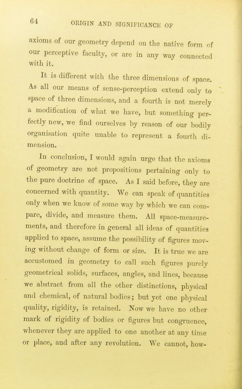 axioms of our geometry depend on the native form of our perceptive faculty, or are in any way connected with it. It is different with the three dimensions of space. As all our means of sense-perception extend only to space of three dimensions, and a fourth is not merely a modification of what we have, but something per- fectly new, we find ourselves by reason of our bodily organisation quite unable to represent a fourth di- mension. In conclusion, I would again urge that the axioms of geometry are not propositions pertaining only to the pure doctrine of space. As I said before, they are concerned with quantity. We can speak of quantities only when we know of some way by which we can com- pare, divide, and measure them. All space-measure- ments, and therefore in general all ideas of quantities applied to space, assume the possibility of figures mov- ing without change of form or size. It is true we are accustomed in geometry to call such figures purely geometrical solids, surfaces, angles, and lines, because we abstract from all the other distinctions, physical and chemical, of natural bodies; but yet one physical quality, rigidity, is retained. Now we have no other mark of rigidity of bodies or figm-es but congruence, whenever they are appHed to one another at any time or place, and after any revolution. We cannot, how-