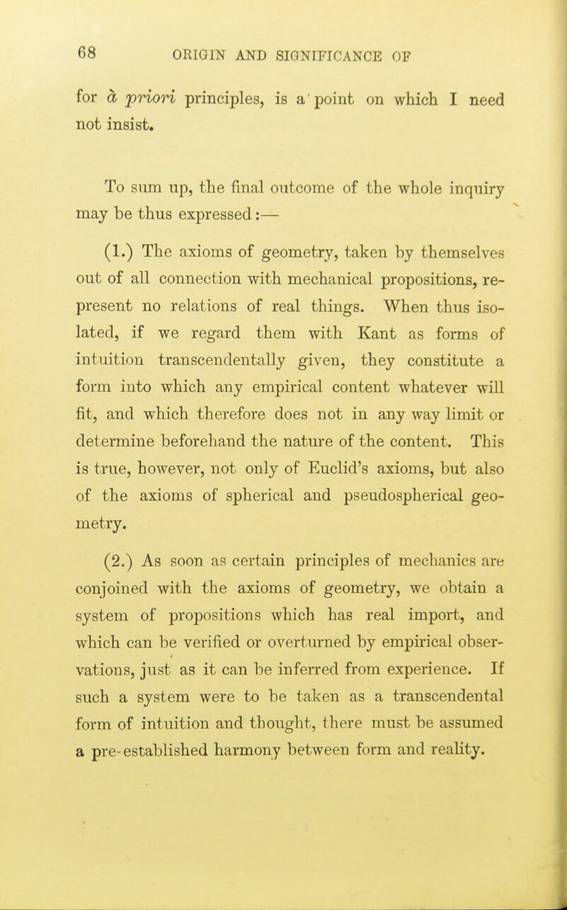 for ä priori principles, is a point on which I need not insist. To Slim up, the final outcome of the whole inquiry may be thus expressed:— (1.) The axioms of geometry, taken by themselves out of all connection with mechanical propositions, re- present no relations of real things. When thus iso- lated, if we regard them with Kant as forms of intuition transcendentally given, they constitute a form into which any empirical content whatever will fit, and which therefore does not in any way limit or determine beforehand the nature of the content. This is true, however, not only of Euclid's axioms, but also of the axioms of spherical and pseudospherical geo- metry. (2.) As soon as certain principles of mechanics are conjoined with the axioms of geometry, we obtain a system of propositions which has real import, and which can be verified or overturned by empirical obser- vations, just as it can be inferred from experience. If such a system were to be taken as a transcendental form of intuition and thought, there must be assumed a pre-established harmony between form and reality.