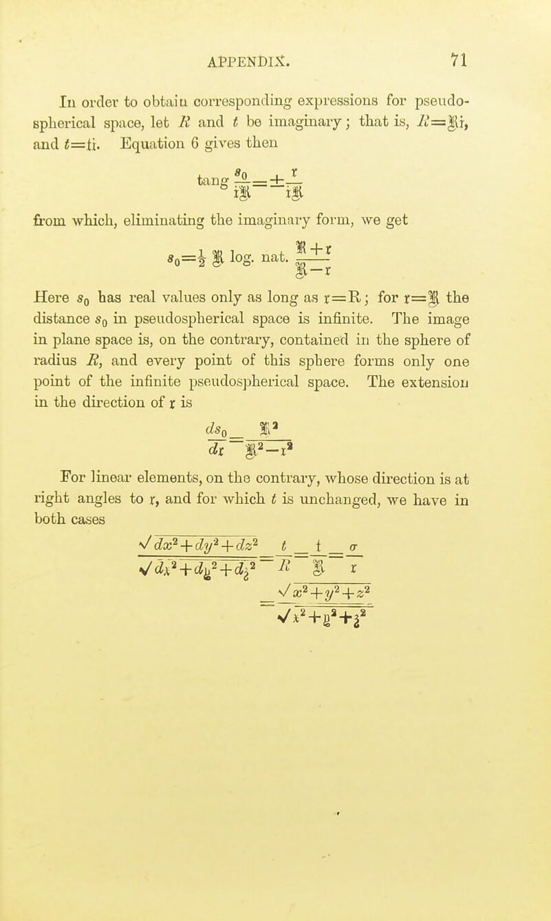 ri In order to obtaiu corresponding expressions for pseudo- splierical space, let E and t be imaginary; that is, A*=|It, and t=th Equation 6 gives then tang ^=±4 £0. from which, eliminating the imaginary foi'm, we get *o=i i log. nat. l+i Here Sq has real values only as long as r=R; for X=% the distance Sq in pseudospherical space is infinite. The image in plane space is, on the contrary, contained in the sphere of radius B, and every point of this sphere forms only one point of the infinite pseudospherical space. The extension in the direction of r is For linear elements, on the contrary, whose direction is at right angles to r, and for which t is unchanged, we have in both cases ^dx^ + dy-^ + dz^ _t__J__a_ \/ x^ + y'^ + z^