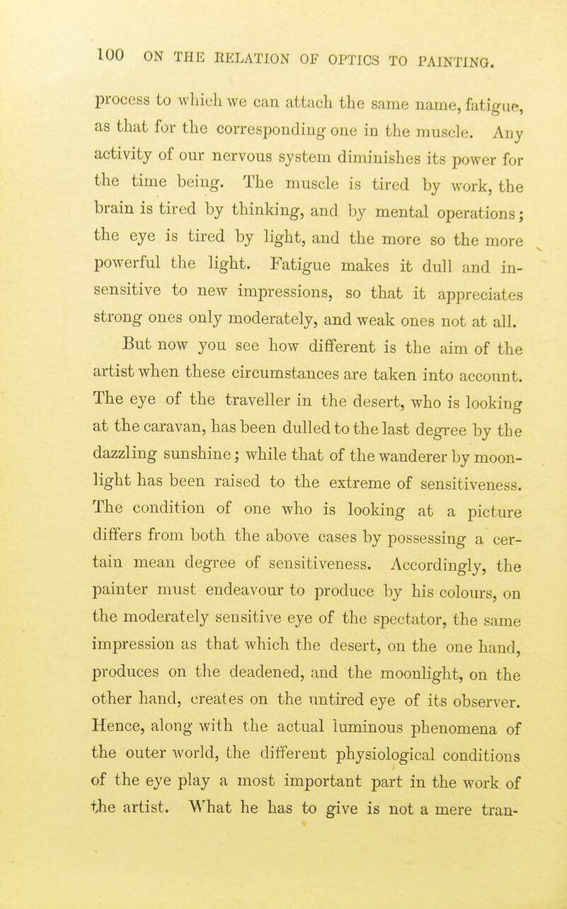 process to which we can attach the same name, fatigue, as that for the corresponding one in the muscle. Any activity of our nervous system diminishes its power for the time being. The muscle is tired by work, the brain is tired by thinldng, and by mental operations; the eye is tired by light, and the more so the more powerful the light. Fatigue makes it dull and in- sensitive to new impressions, so that it appreciates strong ones only moderately, and weak ones not at all. But now you see how different is the aim of the artist when these circumstances are taken into account. The eye of the traveller in the desert, who is looking at the caravan, has been dulled to the last degree by the dazzling sunshine; while that of the wanderer by moon- light has been raised to the extreme of sensitiveness. The condition of one who is looking at a picture differs from both the above cases by possessing a cer- tain mean degree of sensitiveness. Accordingly, the painter must endeavour to produce by his colom-s, on the moderately sensitive eye of the spectator, the same impression as that which the desert, on the one hand, produces on the deadened, and the moonlight, on the other hand, creates on the untired eye of its observer. Hence, along with the actual luminous phenomena of the outer world, the different physiological conditions of the eye play a most important part in the work of the artist. What he has to give is not a mere tran-