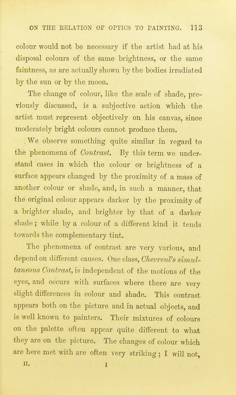 colour would not be necessary if the artist had at his disposal colours of the same brightness, or the same faintness, as are actually shown by the bodies irradiated by the sun or by the moon. The change of colour, like the scale of shade, pre- viously discussed, is a subjective action which the artist must represent objectively on his canvas, since moderately bright colours cannot produce them. :.We observe something quite similar in regard to the phenomena of Contrast. By this term we under- stand cases in which the colour or brightness of a surface appears changed by the proximity of a mass of another colour or shade, and, in such a manner, that the original colour appears darker by the proximity of a brighter shade, and brighter by that of a darker shade; while by a colour of a different kind it tends •towards the complementary tint. The phenomena of contrast are very various, and depend on different causes. One class, GhevreuVs simul- taneous Contrast, is independent of the motions of the eyes, and occurs with surfaces where there are very slight differences in colour and shade. This contrast appears both on the picture and in actual objects, and is well known to painters. Their mixtures of colours on the palette often appear quite different to what they are on the picture. The changes of colour which are here met with are often very striking; I will not, II. I