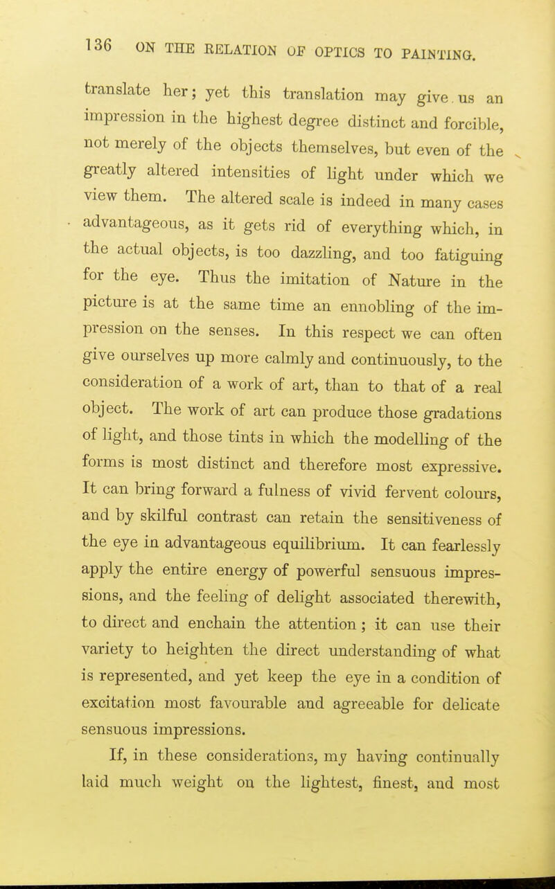 translate her; yet this translation may give.us an impression in the highest degree distinct and forcible, not merely of the objects themselves, but even of the greatly altered intensities of light under which we view them. The altered scale is indeed in many cases advantageous, as it gets rid of everything which, in the actual objects, is too dazzling, and too fatiguing for the eye. Thus the imitation of Nature in the picture is at the same time an ennobling of the im- pression on the senses. In this respect we can often give ourselves up more calmly and continuously, to the consideration of a work of art, than to that of a real object. The work of art can produce those gradations of light, and those tints in which the modelling of the forms is most distinct and therefore most expressive. It can bring forward a fulness of vivid fervent colours, and by skilful contrast can retain the sensitiveness of the eye in advantageous equilibrium. It can fearlessly apply the entire energy of powerful sensuous impres- sions, and the feeling of delight associated therewith, to direct and enchain the attention; it can use their variety to heighten the direct understanding of what is represented, and yet keep the eye in a condition of excitation most favourable and agreeable for delicate sensuous impressions. If, in these considerations, my having continually laid much weight on the lightest, finest, and most