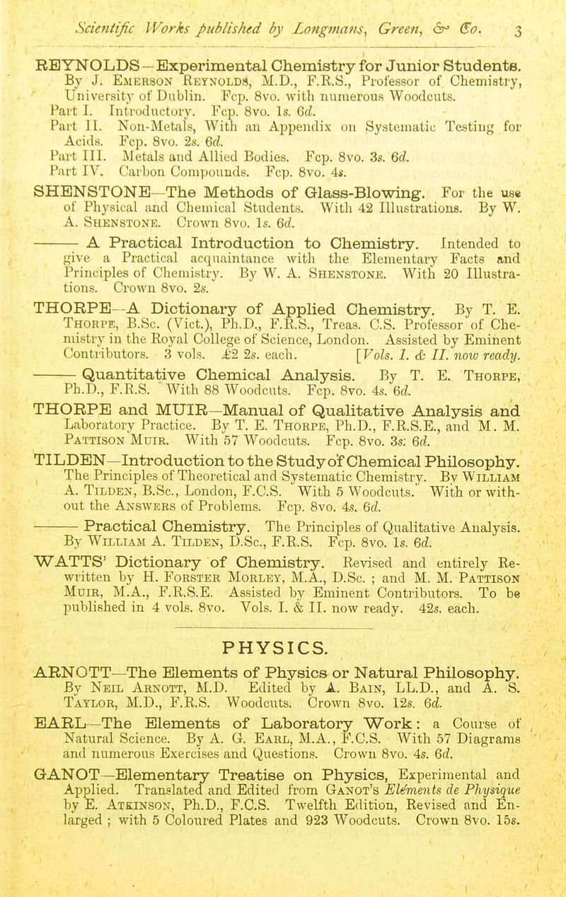 REYNOLDS—Experimental Chemistry for Junior Students. By J. Emerson Eetnolds, M.D., F.R.S., Professor of Chemistry, University of Dublin. Fcp. 8vo. with numerous Woodcuts. Part I. Introductory. Fcp. 8vo. Is. Qd. Part II. Non-Metals, With an Appendix on Systematic Testing for Acids. Fcp. 8vo. 2s. 6rf. Part III. Metals and Allied Bodies. Fcp. 8vo. 3s. Qd. Part IV. Carbon Compounds. Fcp. 8vo. 4s. SHENSTONB—The Methods of Glass-Blowing. For the us* of Physical and Chemical Students. With 42 Illustrations. By W. A. Shenstone. Crown 8vo. Is. Qd. A Practical Introduction to Chemistry. Intended to give a Practical acquaintance with the Elementary Facts and Principles of Chemistry. By W. A. Shenstone. With 20 Illustra- tions. Crown 8vo. 2s. THORPE—A Dictionary of Applied Chemistry. By T. E. Thorpe, B.Sc. (Vict.), Ph.D.,, F.RS., Treas. CS. Professor of Che- mistry in the Royal College of Science, London. Assisted by Eminent Contributors. 3 vols. ^2 2s. each. [Vols. 1. & II. now ready. Quantitative Chemical Analysis. By T. E. Thorpe, Ph.D., F.R..S. ■ With 88 Woodcuts. Fcp. 8vo. 4s. Qd. THORPE and MUIR—Manual of Qualitative Analysis and Laboratory Practice. By T. E. Thorpe, Ph.D., F.R.S.E., and M. M. Pattison Muir. With 57 Woodcuts. Fcp. 8vo. 3s; Qd. TILDEN—Introduction to the Study of Chemical Philosophy. The Principles of Theoretical and Systematic Chemistrv. By William A. Tilden, B.Sc, London, F.C.S. With 5 Woodcuts. With or with- out the Answers of Problems. Fcp. 8vo. 4s. Qd. Practical Chemistry. The Principles of Qualitative Analysis. By William A. Tilden, D.Sc, F.R.S. Fcp. 8vo. Is. Qd. WATTS' Dictionary of Chemistry. Revised and entirely Re- written by H. Forster Morley, M.A., D.Sc. ; and M. M. Pattison Muir, M.A., F.R.S.E. Assisted by Eminent Contributors. To be published in 4 vols. 8vo. Vols. I. & II. now ready. 42s. each. PHYSICS. ARNOTT—The Elements of Physics or Natural Philosophy. By Neil Arnott, M.D. Edited by A. Bain, LL.D., and A. S. Taylor, M.D., F.R.S. Woodcnts. Crown 8vo. 12s. Qd. EARL—The Elements of Laboratory Work: a Course of Natural Science. By A. G. Earl, M.A., F.C.S. With 57 Diagrams and numerous Exercises and Questions. Crown 8vo. 4s. 6c?. GANOT —Elementary Treatise on Physics, Experimental and Applied. Translated and Edited from Qai>!Ot's Elements de Physique by E. Ateinson, Ph.D., F.C.S. Twelfth Edition, Revised and En- larged ; with 5 Coloured Plates and 923 Woodcuts. Crown 8vo. 15s.