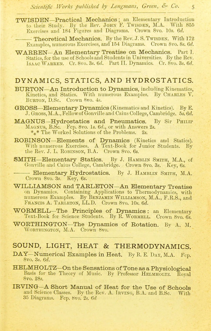 TWISDEN—Practical Mechanics; can Elementary Introduction to their Study. By the Rev. John F. Twisden, M.A. With 855 Exercises and 184 Figures and Diagrams. Crown 8vo. 10s. 6cZ. ■ Theoretical Mechanics. By the Rev. J. S. Twisden. With 172 Examples, numerous Exercises, and 154 Diagrams. Crown 8vo. 8s, 6d. WARREN— An Elementary Treatise on Mechanics. Part I. Statics, for the use of Schools and Students in Universities. By the Rev. Isaac Warren. Cr. 8vo. 3s. 6d. Part II. Dynamics. Cr. 8vo. 3s. 6d. DYNAMICS, STATICS, AND HYDROSTATICS. BURTON—An Introduction to Dynamics, including Kinematics, Kinetics, and Statics. With numerous Examjiles. By Charles V. Burton, D.Sc. Crown 8vo. 4s. GROSS—Elementary Dynamics (Kinematics and Kinetics). By E. J. Gross, M.A., Fellowof Gonville and Caius College, Cambridge. 5s. 6d MAGNUS—Hydrostatics and Pneumatics. By Sir Philip Magnus, B.Sc. Fcp. 8vo. Is. 6(Z., or with Answers 2s. '*^* The Worked Solutions of the Problems. 2s. ROBINSON—Elements of Dynamics (Kinetics and Statics). With numerous Exercises. A Text-Book for Junior Students. By the Rev. J. L. Robinson, B.A. Crown 8vo. 6s. SMITH—Elementary Statics. By J. Hamblin Smith, M.A., of Gonville and Caius College, Cambridge. Crown 8vo. 3s. Key, 6s. Elementary Hydrostatics. By J. Hamblin Smith, M.A. Crown 8vo. 3s. Key, 6s. WILLIAMSON and TARLETON—An Elementary Treatise on Dynamics. Containing Applications to Thermodynamics, with numerous Examples. By Benjamin Williamson, M.A., F.R.S., and Francis A. Tarleton, LL.D. Crown 8vo. 10s. M. WORMELL—The Principles of Djmamics: an Elementary Text-Book for Science Students. By R. Wormell. Crown 8vo. 6s. WORTHINGTON—The Djmamics of Rotation. By A. M. WoRTHiNGTON, M.A. Crown 8vo. SOUND, LIGHT, HEAT & THERMODYNAMICS. DAY—Numerical Examples in Heat. By R. E. Day, M.A. Fcp. 8vo. 3s. 6(^. HELMHOLTZ—On the Sensations of Tone as a Physiological Basis for the Theory of Music. By Professor Helmholtz. Roval 8vo. 28s. IRVING—A Short Manual of Heat for the Use of Schools and Science Classes. By the Rev. A. Irving, B.A. and B.Sc. With .35 Diagrams. Fcp. 8vo.2s. 6fi