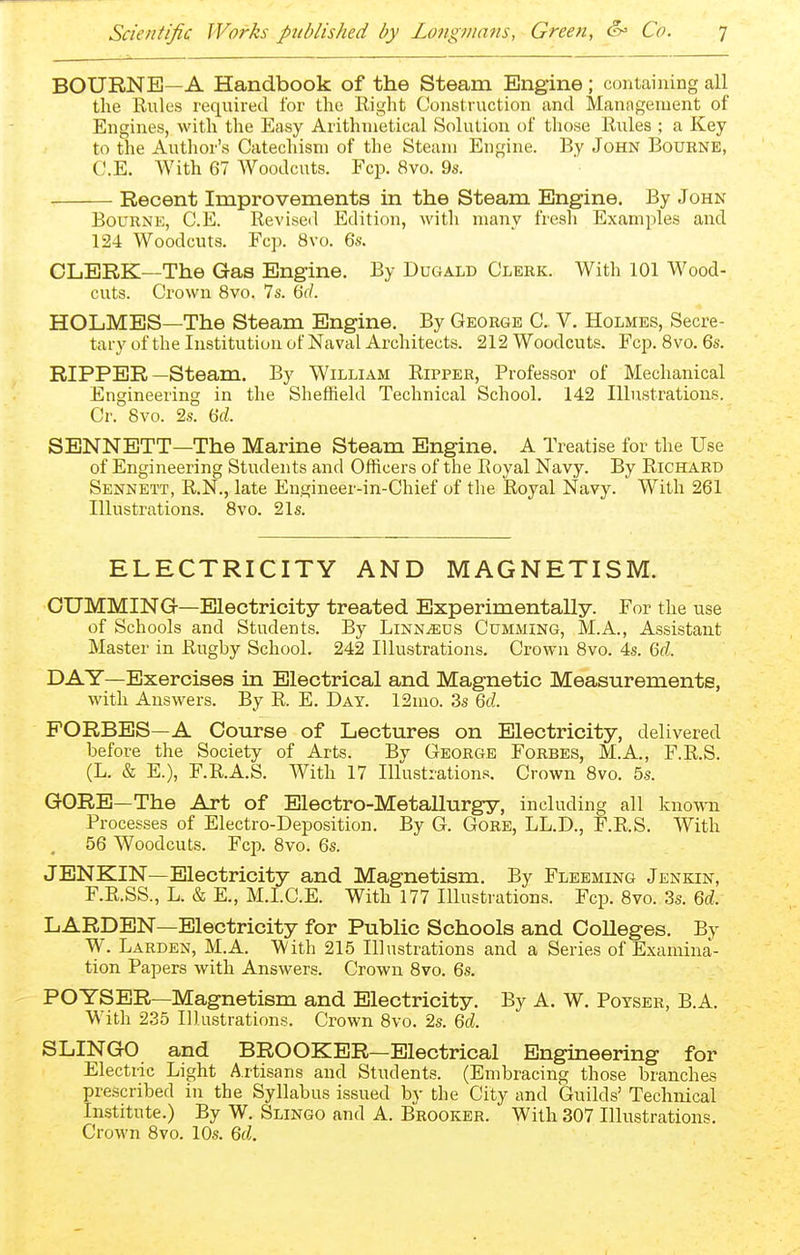 BOURNE—A Handbook of the Steam Engine; containing all the Riües required for the Right Construction and Management of Engines, with the Easy Arithmetical Solution of those Rules ; a Key to the Author's Catechism of the Steam Engine. By John Bourne, C.E. With 67 Woodcuts. Fop. 8vo. 9s. Recent Improvements in the Steam Engine. By John Bourne, C.E. Revised Edition, with many fresh Examples and 124 Woodcuts. Fcp. 8vo. Qs. CLERK—The Gas Engine. By Dugald Clerk. With 101 Wood- cuts. Crown 8vo. 7s. 6r/. HOLMES—The Steam Engine. By George C. V. Holmes, Secre- tary of the Institution of Naval Architects. 212 Woodcuts. Fcp. Bvo. 6s. RIPPER—Steam. By William Ripper, Professor of Mechanical Engineering in the Sheffield Technical School. 142 Illustrations. Cr. Bvo. 2s. 6d. SENNETT—The Marine Steam Engine. A Treatise for the Use of Engineering Students and Officers of the Royal Navy. By Richard Sennett, R.N., late Engineer-in-Chief of the Royal Navy. With 261 Illustrations. 8vo. 21s. ELECTRICITY AND MAGNETISM. GUMMING—Electricity treated Experimentally. For the use of Schools and Students. By Linn^us Gumming, M.A., Assistant Master in Rugby School. 242 Illustrations. Crown 8vo. 4s. M. DAY—Exercises in Electrical and Magnetic Measurements, with Answers. By R. E. Day. 12mo. 3s M. FORBES—A Course of Lectures on Electricity, delivered before the Society of Arts. By George Forbes, M.A., F.R.S. (L. & E.), F.R.A.S. With 17 Illustrations. Crown 8vo. 5s. GORE—The Art of Electro-Metallurgy, including all known Processes of Electro-Deposition. By G. Gore, LL.D., F.R.S. With 56 Woodcuts. Fcp. 8vo. 6s. JENKIN—Electricity and Magnetism. By Fleeming Jenkin, F.R.SS., L. & E., M.I.C.E. With 177 Illustrations. Fcp. 8vo. 3s. M. LARDEN—Electricity for Public Schools and Colleges. By W. Larden, M.A. With 215 Illustrations and a Series of Examina- tion Papers with Answers. Crown 8vo. 6s. POYSER—Magnetism and Electricity. By A. W. Poyser, B.A. With 235 Illustrations. Crown 8vo. 2s. Qd. SLINGO and BROOKER—Electrical Engineering for Electric Light Artisans and Students. (Embracing those branches prescribed in the Syllabus issued by the City and Guilds' Technical Institute.) By W. Slingo and A. Brooker. With 307 Illustrations. Crown 8vo. 10s. Qd.
