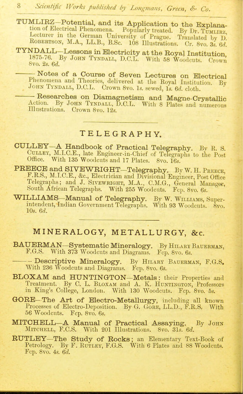 TUMLIRZ-P9tential. and its Application to the Explana- tion ot Electrical Phenomena. Popularly treated. By Dr Tomlirz Lecturer m the German University of Prague. Translated by d' Robertson, M.A., LL.B., B.Sc. 108 Illustrations. Cr. 8vo. 3«. 6d. '^^^SNt^l>^^^^^^^ Electricity at the Royal Institution, 1875-76. By John Tyndall, D.C.L. With 58 Woodcuts. Crown 8vo. 2s. 6d. — Notes of a Course of Seven Lectures on Electrical PJienomeiia and Tlieories, delivered at the Royal Institution By John Tyndall, D.C.L. Crown 8vo. Is. sewed, Is. cloth — Researches on Diamagnetism and Magne-Crystallic Action. By John Tyndall, D.C.L. With 8 Plates and numerous Illustrations. Crown 8vo. 12s TELEGRAPHY. CULLEY—A Handbook of Practical Telegraphy. By R. S CuLLEY, M.I.C.E., late Engineer-in-Chief of Telegraphs to the Post Office. With 135 Woodcuts and 17 Plates. 8vo. 16s. PREECE and SIVEWRIGHT-Telegraphy. By W. H. Preece, r.R.S., M.I.C.E., &c., Electrician and Divisional Engineer, Post Office Telegraphs; and J. Sivewright, M.A., C.M.G., General Manager, South African Telegraphs. With 255 Woodcuts. Fcp. 8vo. 6s. WILLIAMS—Manual of Telegraphy. By W. Williams, Super- intendent, Indian Government Telegraphs. With 93 Woodcuts. 8vo. 10s. ed. MINERALOGY, METALLURGY, &c. BAUERMAN—Systematic Mineralogy. By Hilary Bauerman, F.G.S. With 373 Woodcuts and Diagrams. Fcp. 8vo. 6s. Descriptive Mineralogy, By Hilary Bauerman, F.G.S. W^ith 236 Woodcuts and Diagrams. Fcp. 8vo. 6s. BLOXAM and HUNTINGTON—Metals: their Properties and Treatment. By C. L. Bloxam and A. K. Huntington, Professors in King's College, London. With 130 Woodcuts. Fcp. 8vo. 5s. GORE—The Art of Electro-Metallurgy, including all known Processes of Electro-Deposition. By G. Gore, LL.D., F.R.S. With 56 Woodcuts. Fcp. Bvo. 6s. MITCHELL—A Manual of Practical Assaying. By John Mitchell, F.C.S. With 201 Illustrations. 8vo. 31s. 6d. RUTLEY—The Study of Rocks; an Elementary Text-Book of Petrology. By F. Rutley, F.G.S. With 6 Plates and 88 Woodcuts. Fcp. 8vo. 4s. 6d.