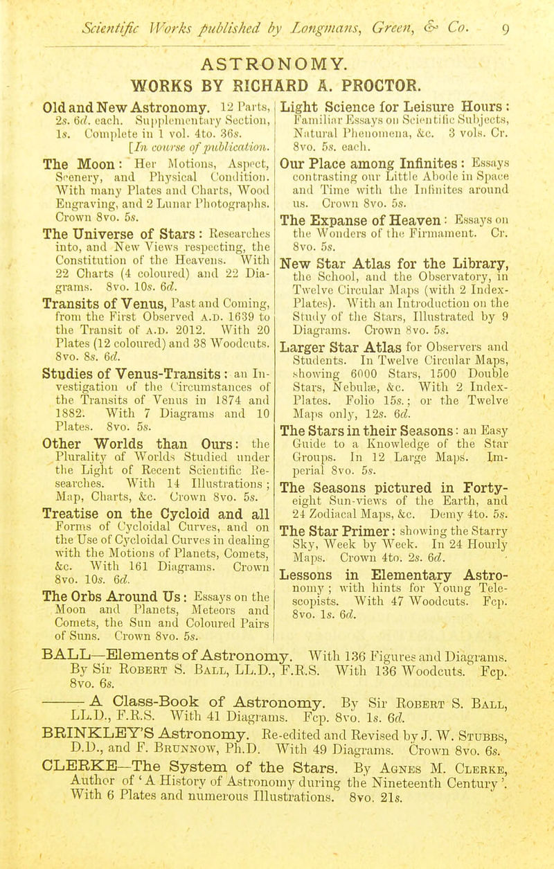 ASTRONOMY. WORKS BY RICHARD A. PROCTOR. Old and New Astronomy. 12 Parts, 2s. 6f/. each. Su|)|)lciu('iit;ii-y Suction, Is. Complete in 1 vol. 4to. 36s. [In course of publicatiooi. The Moon: Her Motions, Aspect, Si'enery, and Physical (.'ouditioii. With many Plates nnd Charts, Wood Engraving, and 2 Lunar Photographs. Crown 8vo. 5s. The Universe of Stars : Researches into, and New A'^iews respecting, the Constitution of the Heavens. With 22 Charts (4 coloured) and 22 Dia- grams. 8vo. 10s. 6d. Transits of Venus, Past and Coming, from the First Observed A.D. 1639 to the Transit of a.D. 2012. With 20 Plates (12 coloured) and 38 Woodcuts. 8vo. 8s. 6d. Studies of Venus-Transits: an In- vestigation of the Circumstances of the Transits of Venus in 1874 and 1882. With 7 Diagrams and 10 Plates. 8vo. 6s. Other Worlds than Ours: the Plurality of Worlds Studied under tlie Light of Recent Scientific Re- searches. With 14 Illustrations; Map, Charts, &c. Crown 8vo. 5s. Treatise on the Cycloid and all Forms of Cycloidal Curves, and on the Use of Cycloidal Curves in dealing with the Motions of Planets, Comets, &c. With 161 Diagi'ams. Crown 8vo. 10s. 6d. The Orbs Around Us Moon and Planets, Comets, the Snn and of Sims. Crown 8vo. : Essays on the Meteors and Coloured Pairs 5s. Light Science for Leisure Hours: Familiar Essays on Seien tilie Subjects, Natui'al Phenomena, &c. 3 vols. Cr. 8vo. 5s. each. Our Place among Infinites: Essays contrasting our Little Abode in Space and Time with the Infinites around us. Crown 8vo. 5s. The Expanse of Heaven: Essays on the Wonders of the Firmament. Cr. 8vo. 5s. New Star Atlas for the Library, the School, and tlie Observatory, in Twelve Circular Ma.ps (with 2 Index- Plates). With an Inti'oduction on the Study of the Stars, Illustrated by 9 Diagrams. Crown 8vo. 5s. Larger Star Atlas for Observers and Students. In Twelve Circular Maps, showing enOO Stars, 1500 Double Stars, NebultE, &c. With 2 Index- Plates. Folio 15s.; or the Twelve Maps onlj', 12s. 6d. The Stars in their Seasons: an Easy Guide to a Knowledge of the Star Groups. In 12 Large Maps. Im- perial 8vo. 5s. The Seasons pictured in Forty- eight Sun-views of the Earth, and 24 Zodiacal Maps, &c. Demy 4to. 5s. The star Primer: showing the Starry Sky, Week by Week. In 24 Hourly Maps. Crown 4to. 2s. 6d. Lessons in Elementary Astro- nomy ; with hints for Young Telc- scopists. With 47 Woodcuts. Fcp. 8vo. Is. Qd. BALL—Elements of Astronomy. With 136 Figures and Diagrams. B}^ Sir Robert S. Ball, LL.D., F.R.S. With 136 Woodcuts. Fcp. 8vo. 6s. A Class-Book of Astronomy, By Sir Robert S. Ball, LL.D., F.R.S. With 41 Diagrams. Fcp. 8vo. Is. 6d. BRINKLEY'S Astronomy. Re-edited and Revised by J. W. Stubbs, ^ and F. Brunnow, Ph.D. With 49 Diagrams. Crown 8vo. 6s. -The System of the Stars. By Agnes M. Clerke, D.D. CLERKE- Author of 'A History of Astronomy during the Nineteenth Century \ With 6 Plates and numerous Illustrations. Bvo. 21s.