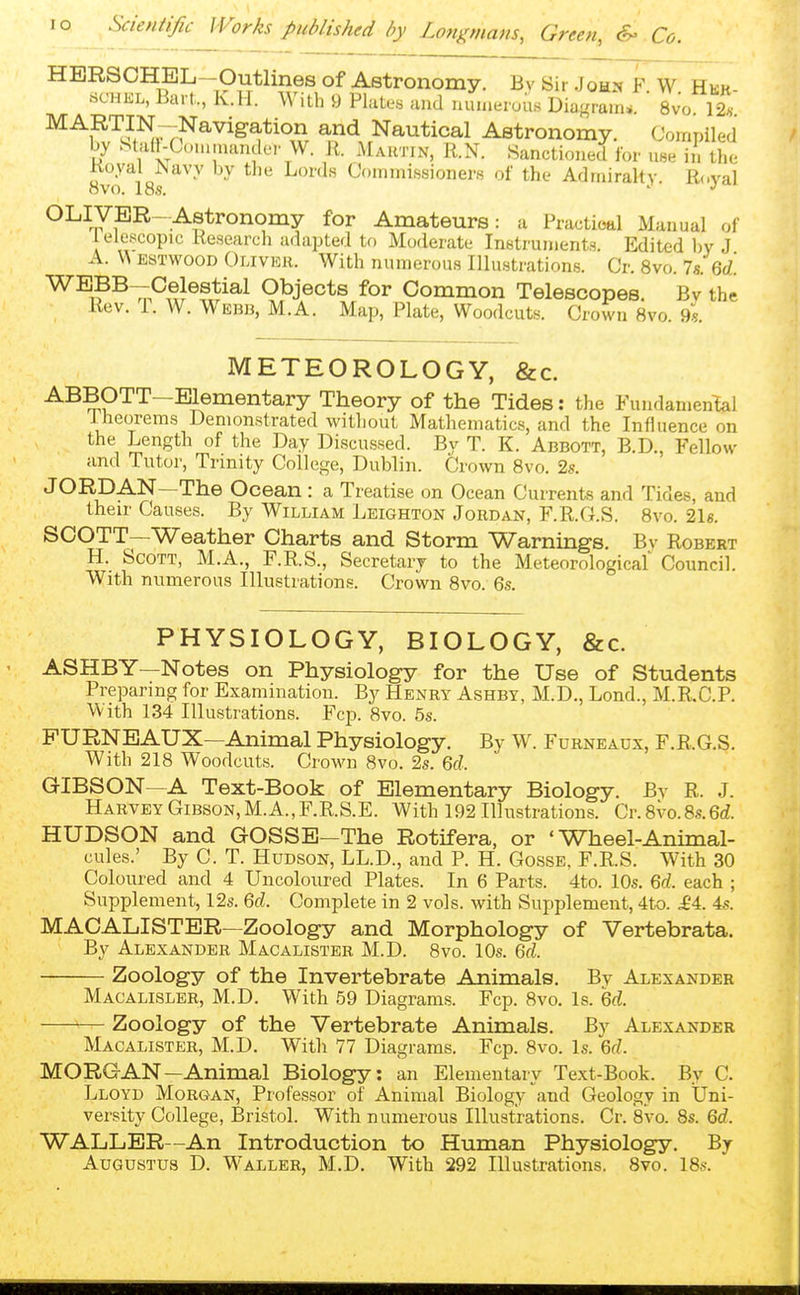 HBRSOHEL—Outlines of Astronomy. By Sir John F W Hür scHiSL, Bart,., K.ll. With 9 Plates and nunieiuus Dia-ram^. ' 8vo 12« ^^S'^if^rr?^^^'^^*''',?r and Nautical Astronomy. Compiled by Staü-Cummcandei- W. R. Mahtin, R.N. Sanctioned for use in the Koyal ^avy by the Lords Commissioners of the Admiralty. Royal ovo. 18s. ' ^ OLIVER-Astronomy for Amateurs: a Practioal Manual of ielescopic Research adapted to Moderate Instruments. Edited l)y J A. ESTWOOD Olivich. With numerous Illustrations. Cr. 8vo. la.Ü. ^^^^iP^^^^y^^^ Objects for Common Telescopes. Bv the Rev. T. W. Webb, M.A. Map, Plate, Woodcuts. Crown Bvo. 9s. METEOROLOGY, &c. ABBOTT-Blementary Theory of the Tides: the Fundamental iheorems Demonstrated without Mathematics, and the Influence on the Length of the Day Discussed. By T. K. Abbott, B.D., Fellow and Tutor, Trinity College, Dublin. Crown Bvo. 2s. JORDAN—The Ocean : a Treatise on Ocean Currents and Tides, and their Causes. By William Leighton Jordan, F.R.G.S. 8vo. 21«. SCOTT—Weather Charts and Storm Warnings. Bv Robert H. Scott, M.A., F.R.S., Secretary to the Meteorological Council. With numerous Illustrations. Crown 8vo. 6s. PHYSIOLOGY, BIOLOGY, &c. ASHBY—Notes on Physiology for the Use of Students Preparing for Examination. By Henry Ashby, M.D., Lond., M.R.C.P. With 134 Illustrations. Fcp. 8vo. 5s. PURNBAUX—Animal Physiology. By W. Furneaux, F.R.G.S. With 218 Woodcuts. Crown 8vo. 2s. 6f?. GIBSON—A Text-Book of Elementary Biology. By R. J. Harvey Gibson, M.A.,F.R.S.E. With 192 Illustrations. Cr. 8vo.8s.6d. HUDSON and GOSSE—The Rotifera, or 'Wheel-Animal- cules.' By C. T. Hudson, LL.D., and P. H. Gosse, F.R.S. With 30 Coloured and 4 Uncolonred Plates. In 6 Parts. 4to. 10s. each ; Supplement, 12s. 6f^. Complete in 2 vols, with Supplement, 4to. ^4. 4s. MACALISTER—Zoology and Morphology of Vertebrata. By Alexander Macalister M.D. 8vo. 10s. 6fZ. Zoology of the Invertebrate Animals. By Alexander Macalisler, M.D. With 59 Diagrams. Fcp. Bvo. Is. 6rf. Zoology of the Vertebrate Animals. By Alexander Macalister, M.D. With 77 Diagrams. Fcp. Bvo. Is. 6f/. MORGAN—Animal Biology: an Elementary Text-Book. By C. Lloyd Morgan, Professor of Animal Biology and Geology in Uni- versity College, Bristol. With numerous Illustrations. Cr. 8vo. 8s. 6rf. WALLER—An Introduction to Human Physiology. By Augustus D. Waller, M.D. With 292 Illustrations. Bvo. 18s.