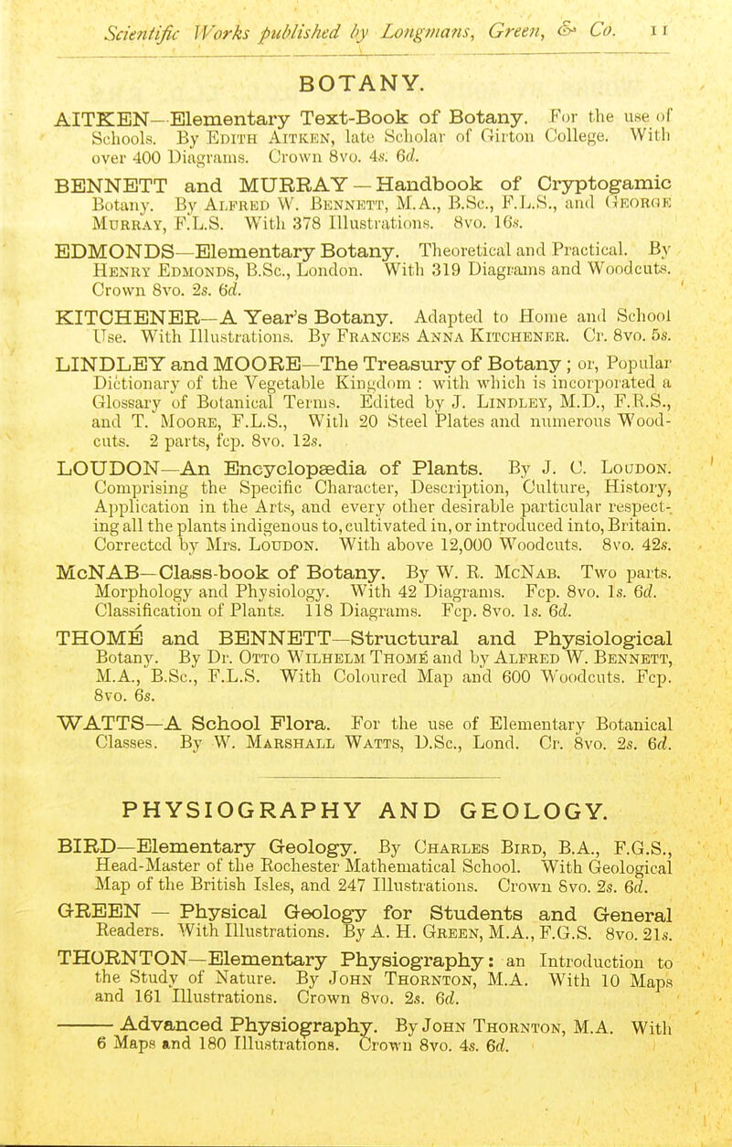 BOTANY. AITKEN—Elementary Text-Book of Botany. For the use of Schools. By Edith Aitken, late Scholar of Girton College. With over 400 Diagrams. Crown 8vo. 4s. Qd. BENNETT and MURRAY — Handbook of Cryptogamic Botany. By Alfred W. Bennett, M.A., B.Sc, F.L.S., and (xEORGE Murray, F.L.S. With 378 Illustrations. 8vo. 16s. EDMONDS—Elementary Botany. Theoretical and Practical. By Henry Edmonds, B.Sc, London. With .319 Diagrams and Woodcuts. Crown 8vo. 2s. 6'd. KITCHENER—A Year's Botany. Adapted to Home and School Use. With Illustration.s. By Frances Anna Kitchener. Cr. 8vo. 5s. LINDLEY and MOORE—The Treasury of Botany; or, Popular Dictionary of the Vegetable Kingdom : with which is incorporated a Glossary of Botanical Terms. Edited by J. Lindley, M.D., F.R.S., and T. Moore, F.L.S., With 20 Steel Plates and numerous Wood- cuts. 2 parts, fcp. 8vo. 12s. LOUDON—An Encyclopaedia of Plants. By J. C. Loudon. Comprising the Specific Character, Description, Culture, History, Application in the Arts, and every other desirable particular respect- ing all the plants indigenous to, cultivated in, or introduced into, Britain. Corrected by Mrs. Loudon. With above 12,000 Woodcuts. 8vo. 42s. McNAB—Class-book of Botany. By W. R. McNab. Two parts. Morphology and Physiology. With 42 Diagrams. Fcp. 8vo. Is. Qd. Classification of Plants. 118 Diagrams. Fcp. 8vo. Is. 6rf. THOME and BENNETT—Structural and Physiological Botany. By Dr. Otto Wilhelm Thome and by Alfred W. Bennett, M.A., B.Sc, F.L.S. With Coloured Map and 600 Woodcuts. Fcp. 8vo. 6s. WATTS—A School Flora. For the use of Elementary Botanical Classes. By W. Marshall Watts, D.Sc, Lond. Cr. 8vo. 2s. %d. PHYSIOGRAPHY AND GEOLOGY. BIRD—Elementary Geology. By Charles Bird, B.A., F.G.S., Head-Master of the Rochester Mathematical School. With Geological Map of the British Isles, and 247 Illustrations. Crown 8vo. 2s. ßd. GREEN — Physical Geology for Students and General Readers. With Illustrations. By A. H. Green, M.A., F.G.S. 8vo. 21s. THORNTON—Elementary Physiography: an Introduction to the Study of Nature. By John Thornton, M.A. With 10 Maps and 161 Hlustrations. Crown 8vo. 2s. M. Advanced Physiography. By John Thornton, M.A. Witli 6 Maps and 180 Illustrations. Crown 8vo. 4s. Qd.