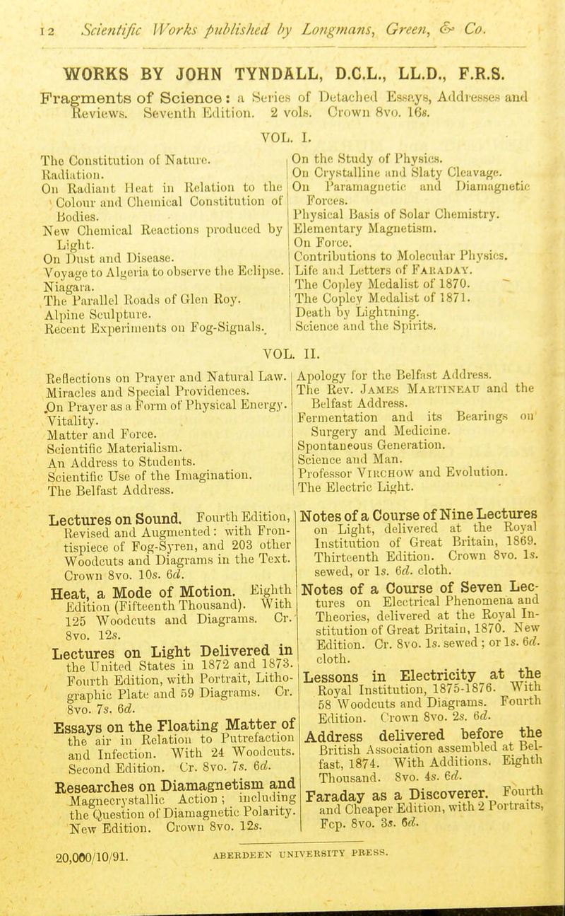 WORKS BY JOHN TYNDÄLL, D.C.L., LL.D., F.R.S. Fragments of Science: u Serie« of DeUcyieil Esf^aye, Addiesse« aud Reviews. Seventh Edition. 2 vols. Crown 8vo. 16«, VOL. I. The Constitution of Nature. Radiation. On Radiant Heat in Relation to the > Coh)ur and Chemical Constitution of Bodies. New Chemical Reactions produced by Light. On Dust and Disease. Voyage to Algeria to observe the Eclipse. Niagara. The Parallel Roads of Glen Roy. Alpine Sculpture. Recent Experiments on Fog-Signals._ On the Study of Physics. On Crystalline and Slaty Cleavage. On Paramagnetic and Diamagnetic Forces. Physical Ba.sis of Solar Chemistry. Elementary Magnetism. On Force. Contributions to Molecular Phj'sics, Life and Letters of Fauaday. The Co[iley Medalist of 1870. The Copley Medalist of 1871. Death by Lightning. Science and the Spirits. VOL. II. Reflections on Prayer and Natural Law. Miracles and Special Providences. .On Prayer as a Form of Physical Energy. Vitality. Matter aud Force. Scientific Materialism. An Address to Students. Scientific Use of the Imagination. The Belfast Address. Lectures on Sound. Fourth Edition, Revised and Augmented: with Fron- tispiece of Fog-Syren, and 203 other Woodcuts and Diagrams in the Text. Crown 8vo. 10s. 6d. Heat, a Mode of Motion. Eighth Edition (Fifteenth Thousand). With 125 Woodcuts and Diagrams. Cr. 8vo. 12s. Lectures on Light Delivered in the United States in 1872 and 18/3. Fourth Edition, with Portrait, Litho- graphic Plate and 59 Diagrams. Cr. 8vo. 7s. M. Essays on the Floating Matter of the air in Relation to Putrefaction and Infection. With 24 Woodcuts. Second Edition. Cr. 8vo. 7s. Qd. Researches on Diamagnetism and Magnecrystallic Action ; including the Question of Diamagnetic Polarity. New Edition. Crown 8vo. 12s. Apology for the Belfast Address. The Rev. James Martineau and the Belfast Address. Fermentation and its Bearings on Surgery and Medicine. Spontaneous Generation. Science aud Man. Professor ViucHOW aud Evolution. The Electric Light. Notes of a Course of Nine Lectures on Light, delivered at the Royal Institution of Great Britain, 1869. Thirteenth Edition. Crown 8vo. Is. sewed, or Is. 6d. cloth. Notes of a Course of Seven Lec- tures on Electrical Phenomena and Theories, delivered at the Royal In- stitution of Great Britain, 1870. New Edition. Cr. 8vo. Is. sewed ; or Is. 6d. cloth. Lessons in Electricity at the Royal Institution, 1875-1876. With 58 Woodcuts and Diagrams. Fourth Edition. Crown 8vo. 2s. 6d. Address delivered before the British Association assembled at Bel- fast, 1874. With Additions. Eighth Thousand. 8vo. 4s. Gd. Faraday as a Discoverer. Fourth and Cheaper Edition, with 2 Portraits, Fcp. 8vo. 35. 6rf. 20,000/10/91. ABEBDEEN UNIVEBSITY PRESS.