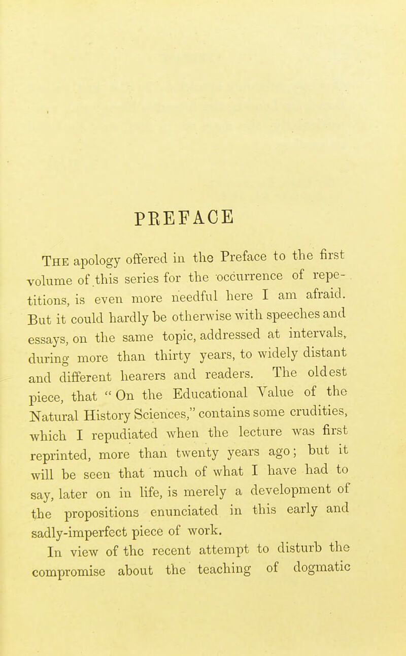 PEEFACE The apology offered in the Preface to the first volume of this series for the occurrence of repe- titions, is even more needful here I am afraid. But it could hardly be otherwise with speeches and essays, on the same topic, addressed at intervals, during more than thirty years, to widely distant and different hearers and readers. The oldest piece, that On the Educational A^alue of the Natural History Sciences, contains some crudities, which I repudiated when the lecture was first reprinted, more than twenty years ago; but it will be seen that much of what I have had to say, later on in life, is merely a development of the propositions enunciated in this early and sadly-imperfect piece of work. In view of the recent attempt to disturb the compromise about the teaching of dogmatic