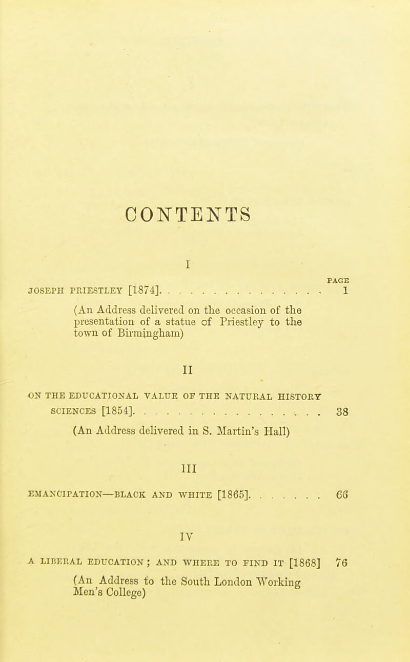 COl^TENTS PAGE JOSEPH PRIESTLEY [1874] 1 (An Address delivered on the occasion of the presentation of a statue of Priestley to the town of Bii'mingham) II ON THE EDUCATIONAL VALUE OF THE NATURAL HISTORY SCIENCES [1854] 38 (An Address delivered in S. Martin's Hall) III EMANCIPATION—BLACK AND WHITE [1865] 66 IV A LIBERAL EDUCATION ; AND WHERE TO FIND IT [1868] 76 (An Address to the South London Working Men's College)