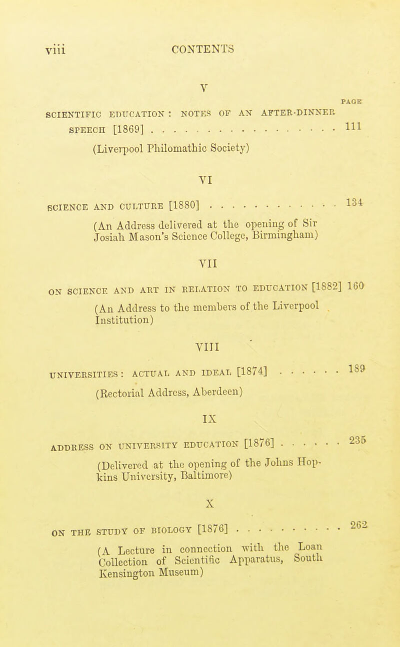 V PAGE SCIENTIFIC EDUCATION : NOTES OF AN AFTER-DINNER SPEECH [1869] Ill (Liverpool Pliilomathic Society) VI SCIENCE AND CULTURE [1880] • • 1^4 (An Address delivered at the opening of Sir Josiah Mason's Science College, Birmingliam) VII ON SCIENCE AND ART IN RELATION TO EDUCATION [1882] 160 (An Address to the members of the Liverpool Institution) VIII universities: actual and ideal [1874] 189 (Rectorial Address, Aberdeen) IX ADDRESS ON UNIVERSITY EDUCATION [1876] 233 (Delivered at the opening of the Johns Hop- kins University, Baltimore) X ON THE STUDY OF BIOLOGY [1876] 262 (A Lecture in connection with the Loan Collection of Scientiac Apparatus, South Kensington Museum)