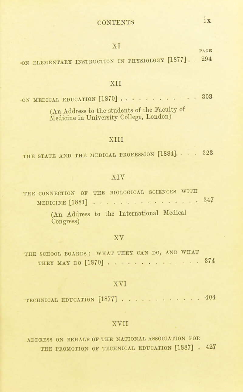 ON XI PAGE ELEMENTARY INSTETJCTION IN PHYSIOLOGY [1877] . . 294 XII ON 3IEDICAL EDUCATION [1870] 303 (An Address to the students of the Faculty of Medicine in University College, London) XIII THE STATE AND THE MEDICAL PBOFESSION [1884]. . . . 323 XIV THE CONNECTION OF THE BIOLOGICAL SCIENCES WITH MEDICINE [1881] 347 (An Address to the International Medical Congress) XV THE SCHOOL BOARDS: WHAT THEY CAN DO, AND WHAT THEY MAY DO [1870] 374 XVI TECHNICAL EDUCATION [1877] XVII ADDRESS ON BEHALF OF THE NATIONAL ASSOCIATION FOR THE PROMOTION OF TECHNICAL EDUCATION [1887] . 427