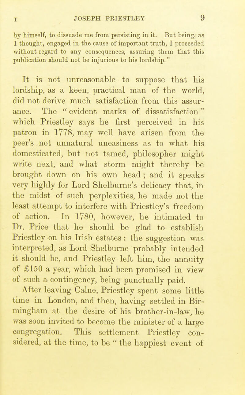 by himself, to dissuade me from persisting in it. But being, as I thought, engaged in the cause of important trath, I proceeded without regard to any consequences, assuring them that this publication should not be injurious to his lordship. It is not unreasonable to suppose that his lordship, as a keen, practical man of the world, did not derive much satisfaction from this assur- ance. The  evident marks of dissatisfaction which Priestley says he first perceived in his patron in 1778, may v^^ell have arisen from the peer's not unnatural uneasiness as to what his domesticated, but not tamed, philosopher might write next, and what storm might thereby be brought down on his own head; and it speaks very highly for Lord Shelburne's delicacy that, in the midst of such perplexities, he made not the least attempt to interfere with Priestley's freedom of action. In 1780, however, he intimated to Dr. Price that he should be glad to establish Priestley on his Irish estates : the suggestion was interpreted, as Lord Shelburne probably intended it should be, and Priestley left him, the annuity of £150 a year, which had been promised in view of such a contingency, being punctually paid. After leaving Calne, Priestley spent some little time in London, and then, having settled in Bir- mingham at the desire of his brother-in-law, he was soon invited to become the minister of a large congregation. This settlement Priestley con- sidered, at the time, to be  the happiest event of