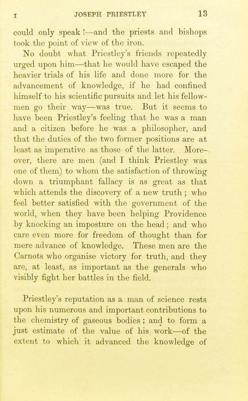 X could only speak !—and the priests and bishops took the point of view of the iron. No doubt what Priestley's friends repeatedly urged upon him—that he would have escaped the heavier trials of his life and done more for the advancement of knowledge, if he had confined himself to his scientific pursuits and let his fellow- men go their way—was true. But it seems to have been Priestley's feeling that he was a man and a citizen before he was a philosopher, and that the duties of the two former positions are at least as imperative as those of the latter. More--, over, there are men (and I think Priestley was one of them) to whom the satisfaction of throwing down a triumphant fallacy is as great as that which attends the discovery of a new truth ; who feel better satisfied with the government of the world, Avhen they have been helping Providence by knocking an imposture on the head; and who care even more for freedom of thought than for mere advance of knowledge. These men are the Carnots who organise victory for truth, and they are, at least, as important as the generals who visibly fight her battles in the field. Priestley's reputation as a man of science rests upon his numerous and important contributions to the chemistry of gaseous bodies ; and to form a just estimate of the value of his work—of the extent to which it advanced the knowledge of