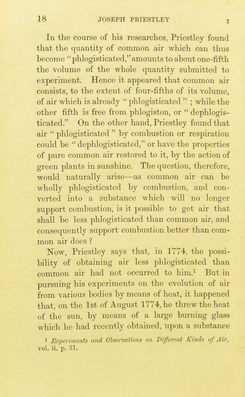 I In the course of his researches, Priestley found that the quantity of common air which can thus become phlogisticated, amounts to about one-fifth the vohime of the whole quantity submitted to experiment. Hence it appeared that common air consists, to the extent of four-fifths of its volume, of air which is already  phlogisticated  ; while the other fifth is free from phlogiston, or  dephlogis- ticated. On the other hand, Priestley found that air  phlogisticated  by combustion or respiration could be  dephlogisticated, or have the properties of pure common air restored to it, by the action of green plants in sunshine. The question, therefore, would naturally arise—as common air can be wholly phlogisticated by combustion, and con- verted into a substance which will no longer support combustion, is it possible to get air that shall be less phlogisticated than common air, and consequently support combustion better than com- mon air does ? Now, Priestley says that, in 1774, the possi- bility of obtaining air less phlogisticated than common air had not occurred to him.^ But in pursuing his experiments on the evolution of air from various bodies by means of heat, it happened that, on the 1st of August 1774, he threw the heat of the sun, by means of a large burning glass which he had recently obtained, upon a substance 1 Experiments and Observations on Different Kinds of Air, vol. ii. p. 31.