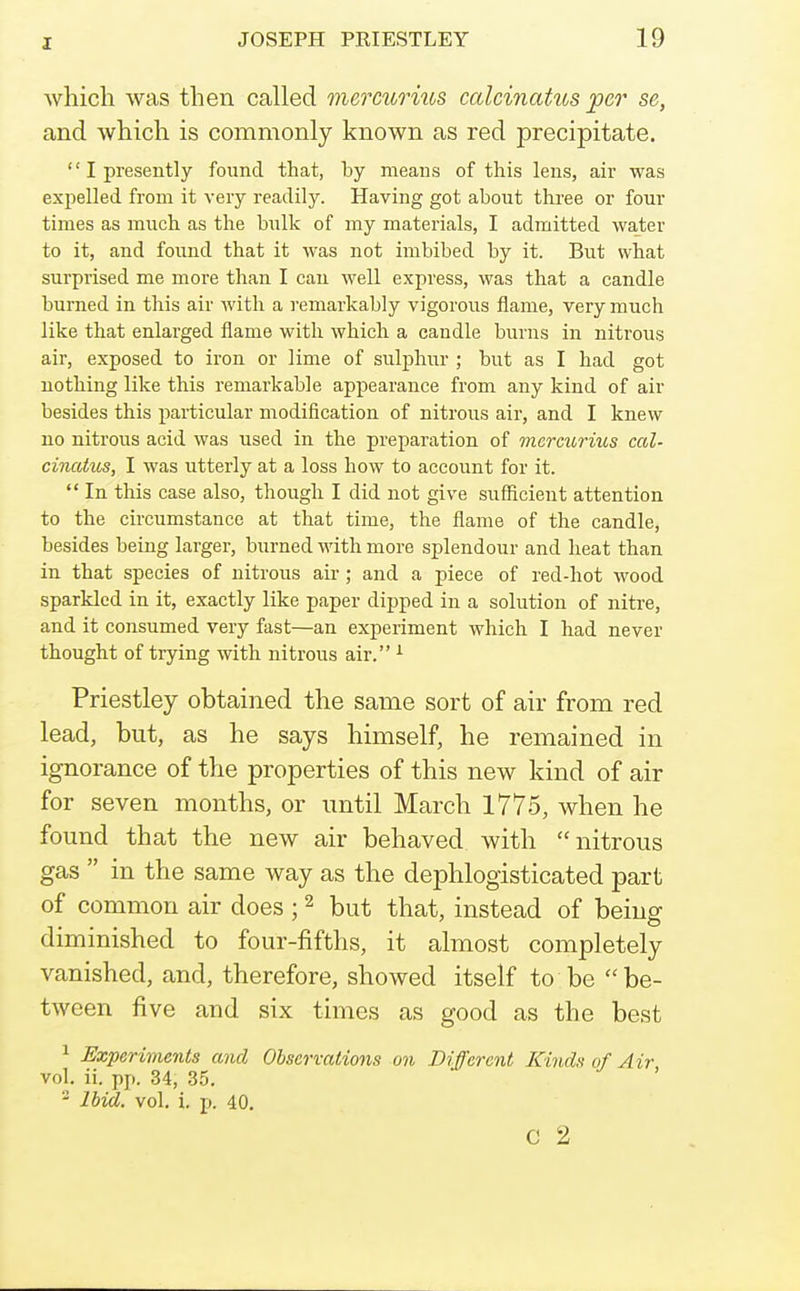 which was then called mercurius calcinatus per se, and which is commonly known as red precipitate.  I presently found that, by means of this lens, air was expelled from it very readily. Having got about three or four times as much as the hulk of my materials, I admitted water to it, and found that it was not imbibed by it. But what surprised me more than I can well express, was that a candle burned in this air with a remarkably vigorous flame, very much like that enlarged flame with which a candle burns in nitrous air, exposed to iron or lime of sulphur ; but as I had got nothing like this remarkable appearance from any kind of air besides this particular modification of nitrous air, and I knew no nitrous acid was used in the preparation of mercurius cal- cincUus, I was utterly at a loss how to account for it.  In this case also, though I did not give sufficient attention to the circumstance at that time, the flame of the candle, besides being larger, burned with more splendour and heat than in that species of nitrous air; and a piece of red-hot wood sparkled in it, exactly like paper dipped in a solution of nitre, and it consumed very fast—an experiment which I had never thought of trying with nitrous air. ^ Priestley obtained the same sort of air from red lead, but, as he says himself, he remained in ignorance of the properties of this new kind of air for seven months, or until March 1775, when he found that the new air behaved with nitrous gas  in the same way as the dephlogisticated part of common air does ; ^ but that, instead of being diminished to four-fifths, it almost completely vanished, and, therefore, showed itself to be be- tween five and six times as good as the best 1 Experiments and Observations on Different Kinds of Air vol. ii. pp. 34, 35. - Ibid, vol, i. p. 40. C 2