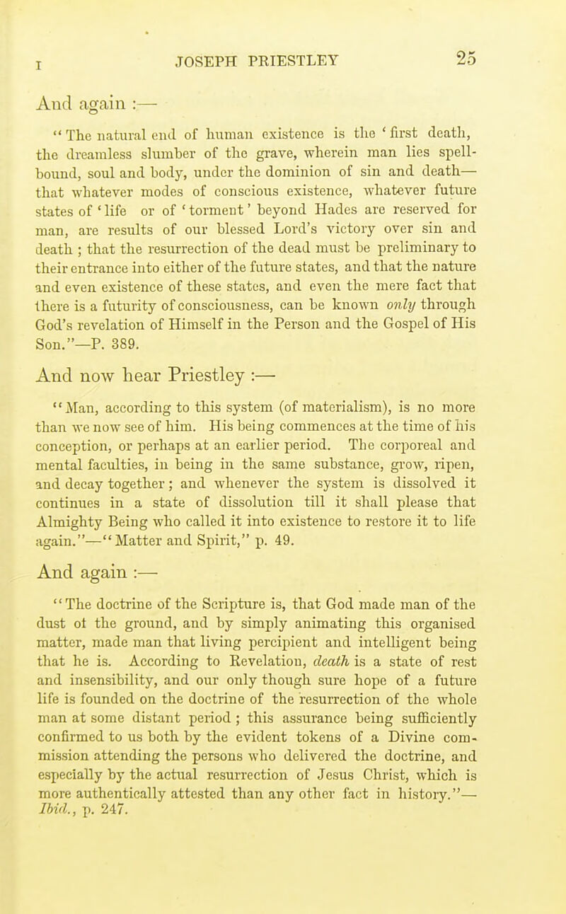 Aucl again :—  The natural end of human existence is the ' first death, the dreamless slumber of the grave, wherein man lies spell- bound, soul and body, under the dominion of sin and death— that whatever modes of conscious existence, whatever future states of ' life or of ' torment' beyond Hades are reserved for man, are results of our blessed Lord's victory over sin and death ; that the resurrection of the dead must be preliminary to their entrance into either of the future states, and that the nature and even existence of these states, and even the mere fact that there is a futurity of consciousness, can be known only through God's revelation of Himself in the Person and the Gospel of His Son.—P. 389. And now hear Priestley :— jVIan, according to this system (of materialism), is no more than we now see of him. His being commences at the time of his conception, or perhaps at an earlier period. The corporeal and mental faculties, in being in the same substance, grow, ripen, and decay together; and whenever the system is dissolved it continues in a state of dissolution till it shall please that Almighty Being who called it into existence to restore it to life again.—Matter and Spirit, j). 49. And again :■—■  The doctrine of the Scripture is, that God made man of the dust ot the ground, and by simply animating this organised matter, made man that living percipient and intelligent being that he is. According to Revelation, death is a state of rest and insensibility, and our only though sure hope of a future life is founded on the doctrine of the resurrection of the whole man at some distant period ; this assurance being sufficiently confirmed to us both by the evident tokens of a Divine com- mission attending the persons who delivered the doctrine, and especially by the actual resurrection of Jesus Christ, which is more authentically attested than any other fact in history.— Ibid., p. 247.