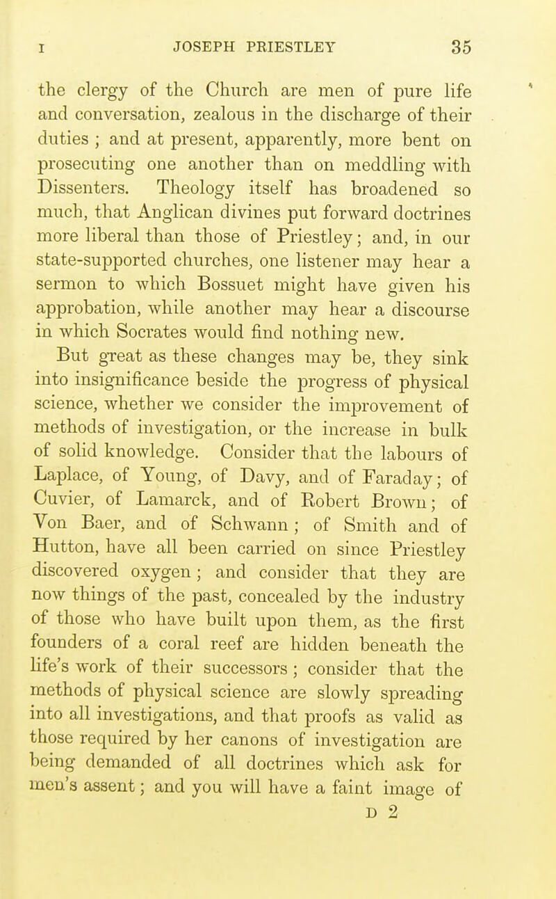 the clergy of the Church are men of pure life and conversation, zealous in the discharge of their duties ; and at present, apparently, more bent on prosecuting one another than on meddling with Dissenters. Theology itself has broadened so much, that Anglican divines put forward doctrines more liberal than those of Priestley; and, in our state-supported churches, one listener may hear a sermon to which Bossuet might have given his approbation, while another may hear a discourse in which Socrates would find nothins: new. But gTeat as these changes may be, they sink into insignificance beside the progress of physical science, whether we consider the improvement of methods of investigation, or the increase in bulk of solid knowledge. Consider that the labours of Laplace, of Young, of Davy, and of Faraday; of Cuvier, of Lamarck, and of Eobert Brown; of Von Baer, and of Schwann; of Smith and of Hutton, have all been carried on since Priestley discovered oxygen ; and consider that they are now things of the past, concealed by the industry of those who have built upon them, as the first founders of a coral reef are hidden beneath the life's work of their successors; consider that the methods of physical science are slowly spreading into all investigations, and that proofs as valid as those required by her canons of investigation are being demanded of all doctrines which ask for men's assent; and you will have a faint image of D 2