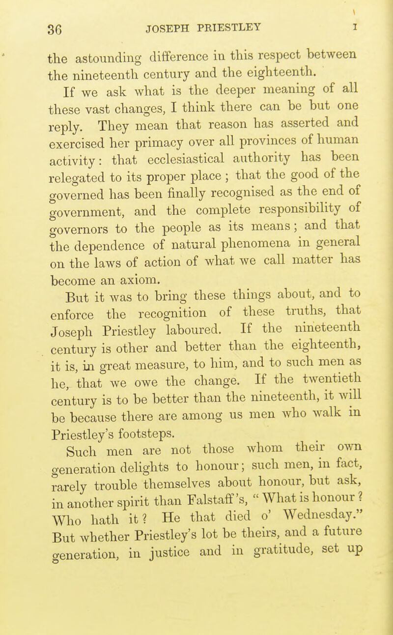 \ the astounding difference in this respect between the nineteenth century and the eighteenth. If we ask what is the deeper meaning of all these vast changes, I think there can be but one reply. They mean that reason has asserted and exercised her primacy over all provinces of human activity: that ecclesiastical authority has been relegated to its proper place ; that the good of the governed has been finally recognised as the end of government, and the complete responsibility of governors to the people as its means; and that the dependence of natural phenomena in general on the laws of action of what we call matter has become an axiom. But it was to bring these things about, and to enforce the recognition of these truths, that Joseph Priestley laboured. If the nineteenth century is other and better than the eighteenth, it is, in great measure, to him, and to such men as he, that we owe the change. If the twentieth century is to be better than the nineteenth, it will be because there are among us men who walk in Priestley's footsteps. Such men are not those whom their own generation delights to honour; such men, in fact, rarely trouble themselves about honour, but ask, in another spirit than Falstaff's,  What is honour ? Who hath it? He that died o' Wednesday. But whether Priestley's lot be theirs, and a future generation, in justice and in gratitude, set up