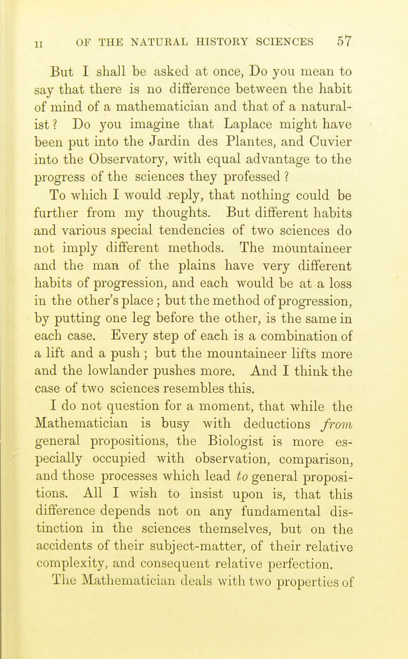 But I shall be asked at once, Do you mean to say that there is no difference between the habit of mind of a mathematician and that of a natural- ist ? Do you imagine that Laplace might have been put into the Jardin des Plantes, and Cuvier into the Observatory, with equal advantage to the progress of the sciences they professed ? To which I would reply, that nothing could be further from my thoughts. But different habits and various special tendencies of two sciences do not imply different methods. The mountaineer and the man of the plains have very different habits of progression, and each would be at a loss in the other's place; but the method of progression, by putting one leg before the other, is the same in each case. Every step of each is a combination of a lift and a push ; but the mountaineer lifts more and the lowlander pushes more. And I think the case of two sciences resembles this. I do not question for a moment, that while the Mathematician is busy with deductions from general propositions, the Biologist is more es- pecially occupied with observation, comparison, and those processes which lead to general proposi- tions. All I wish to insist upon is, that this difference depends not on any fundamental dis- tinction in the sciences themselves, but on the accidents of their subject-matter, of their relative complexity, and consequent relative perfection. The Mathematician deals with two properties of