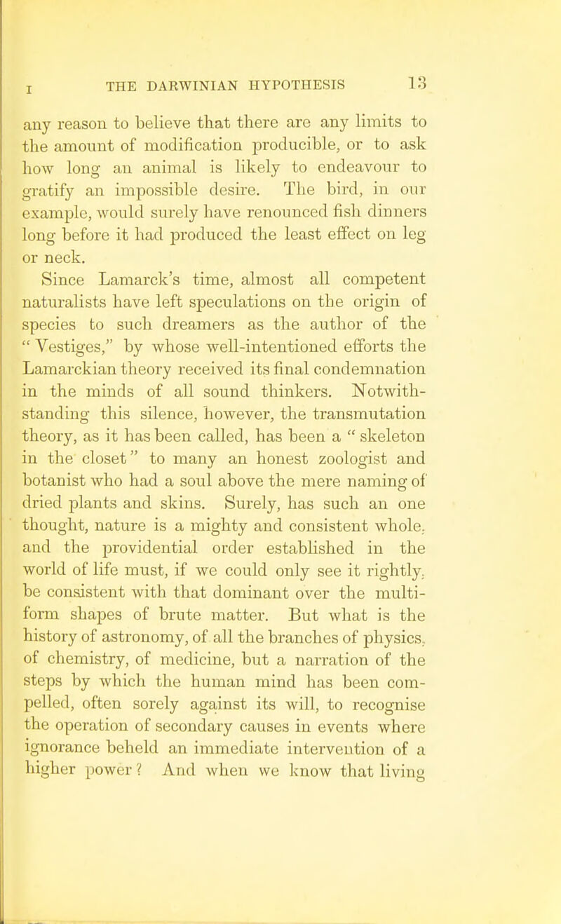 any reason to believe that there are any limits to the amount of modification producible, or to ask how long an animal is likely to endeavour to gratify an impossible desire. The bird, in our example, would surely have renounced fish dinners long before it had produced the least effect on leg or neck. Since Lamarck's time, almost all competent naturalists have left speculations on the origin of species to such dreamers as the author of the Vestiges, by whose well-intentioned efforts the Lamarckian theory received its final condemnation in the minds of all sound thinkers. Notwith- standing this silence, however, the transmutation theory, as it has been called, has been a skeleton in the closet to many an honest zoologist and botanist who had a soul above the mere naming of dried plants and skins. Surely, has such an one thought, nature is a mighty and consistent whole, and the providential order established in the world of life must, if we could only see it rightly, be consistent with that dominant over the multi- form shapes of brute matter. But what is the history of astronomy, of all the branches of physics, of chemistry, of medicine, but a narration of the steps by which the human mind has been com- pelled, often sorely against its will, to recognise the operation of secondary causes in events where ignorance beheld an immediate intervention of a higher power ? And when we know that living