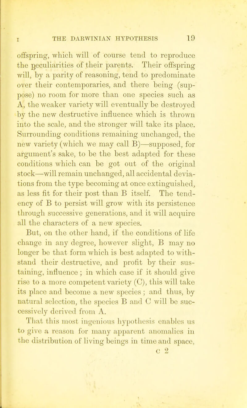 offspring, which will of course tend to reproduce the peculiarities of their parents. Their offspring will, by a parity of reasoning, tend to predominate over their contemporaries, and there being (sup- pose) no room for more than one species such as A, the weaker variety will eventually be destroyed by the new destructive influence which is thrown into the scale, and the stronger will take its place. Surrounding conditions remaining unchanged, the new variety (which we may call B)—supposed, for argument's sake, to be the best adapted for these conditions which can be got out of the original stock—will remain unchanged, all accidental devia- tions from the type becoming at once extinguished, as less fit for their post than B itself. The tend- ency of B to persist will grow with its persistence through successive generations, and it will acquire all the characters of a new species. But, on the other hand, if the conditions of life change in any degree, however slight, B may no longer be that form which is best adapted to with- stand their destructive, and profit by their sus- taining, influence ; in which case if it should give rise to a more competent variety (C), this will take its place and become a new species ; and thus, by natural selection, the species B and C will be suc- cessively derived from A. That this most ingenious hypothesis enables us to give a reason for many apparent anomalies in the distribution of living beings in time and space, C 2