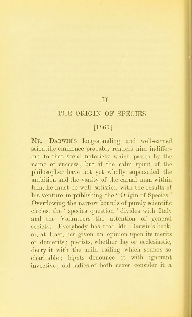 THE ORIGIN OF SPECIES [1860] Me. Darwin's long-standing and well-earned scientific eminence probably renders him indiffer- ent to that social notoriety which passes by tbe name of success; but if the calm spirit of the philosopher have not yet wholly superseded the ambition and the vanity of the carnal man within him, he must be well satisfied with the results of his venture in publishing the  Origin of Species. Overflowing the narrow bounds of purely scientific circles, the  species question  divides with Italy and the Volunteers the attention of general society. Everybody has read Mr. Darwin's book, or, at least, has given an opinion upon its merits or demerits ; pietists, whether lay or ecclesiastic, decry it with the mild railing which sounds so charitable; bigots denounce it with ignorant invective; old ladies of both sexes consider it a