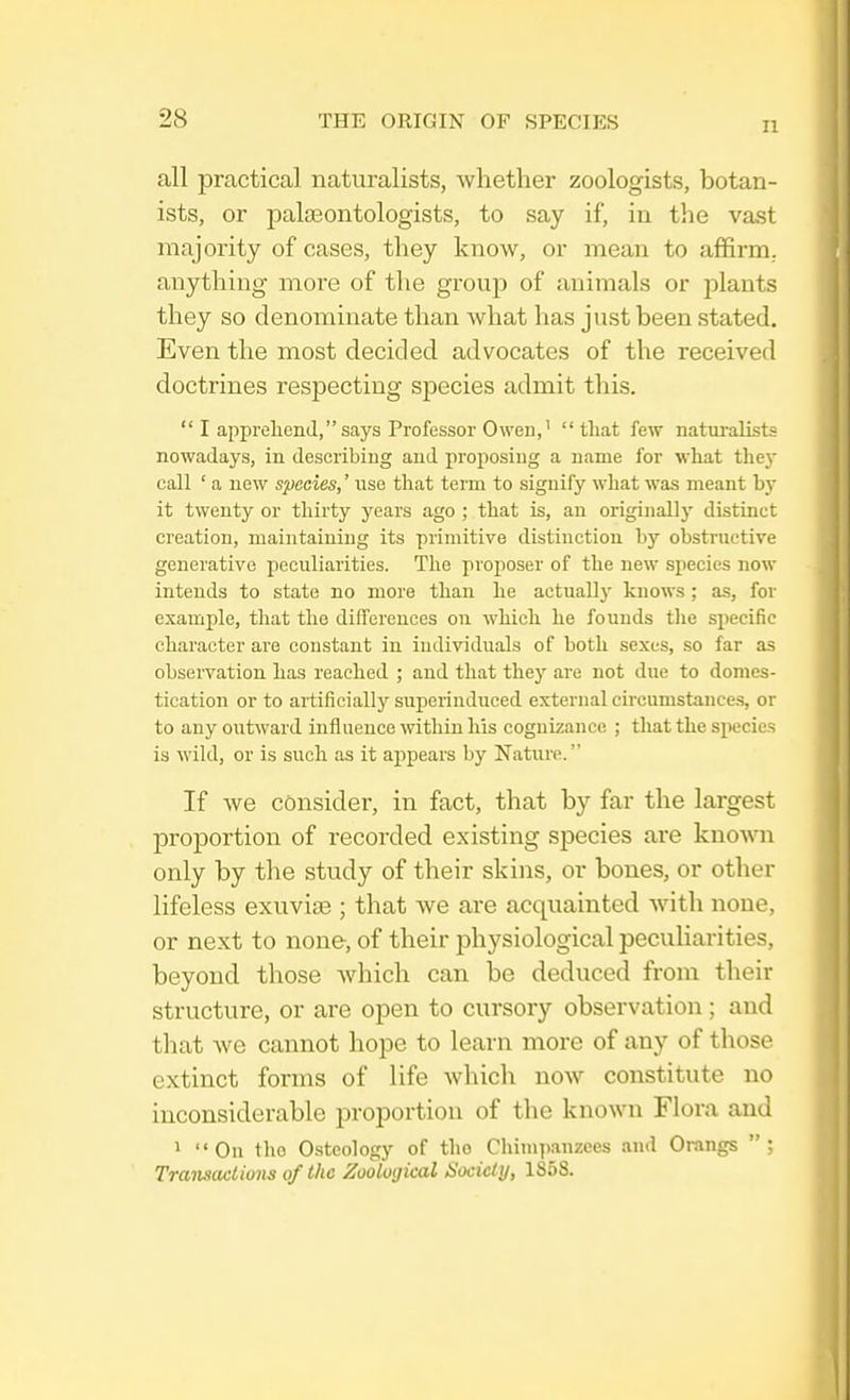 II all practical naturalists, whether zoologists, botan- ists, or palaeontologists, to say if, in the vast majority of cases, they know, or mean to affirm, anything more of the group of animals or plants they so denominate than what has just been stated. Even the most decided advocates of the received doctrines respecting species admit this. I apprehend, says Professor Owen,' that few naturalists nowadays, in describing and proposing a name for what they call ' a new species,' use that term to signify what was meant by it twenty or thirty years ago ; that is, an originally distinct creation, maintaining its primitive distinction by obstructive generative peculiarities. The proposer of the new species now intends to state no more than he actually knows ; as, for example, that the differences on which he founds the specific character are constant in individuals of both sexes, so far as observation has reached ; and that they are not due to domes- tication or to artificially superinduced external circumstances, or to any outward influence within his cognizance ; that the species is wild, or is such as it appears by Nature'. If we consider, in fact, that by far the largest proportion of recorded existing species are known only by the study of their skins, or bones, or other lifeless exuvia?; that we are acquainted with none, or next to none, of their physiological peculiarities, beyond those which can be deduced from their structure, or are open to cursory observation ; and that we cannot hope to learn more of any of those extinct forms of life which now constitute no inconsiderable proportion of the known Flora and 1 On the Osteology of tho Chimpanzees and Orangs ; Transactions of the Zoological Society, 1S5S.