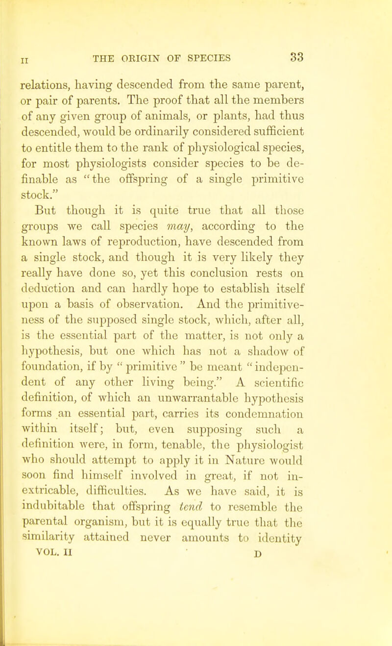 relations, having descended from the same parent, or pair of parents. The proof that all the members of any given group of animals, or plants, had thus descended, woidd be ordinarily considered sufficient to entitle them to the rank of physiological species, for most physiologists consider species to be de- finable as the offspring of a single primitive stock. But though it is quite true that all those groups we call species may, according to the known laws of reproduction, have descended from a single stock, and though it is very likely they really have done so, yet this conclusion rests on deduction and can hardly hope to establish itself upon a basis of observation. And the primitive- ness of the supposed single stock, which, after all, is the essential part of the matter, is not only a hypothesis, but one which has not a shadow of foundation, if by  primitive be meant indepen- dent of any other living being. A scientific definition, of which an unwarrantable hypothesis forms an essential part, carries its condemnation within itself; but, even supposing such a definition were, in form, tenable, the physiologist who should attempt to apply it in Nature would soon find himself involved in great, if not in- extricable, difficulties. As we have said, it is indubitable that offspring tend to resemble the parental organism, but it is equally true that the similarity attained never amounts to identity VOL. II • D