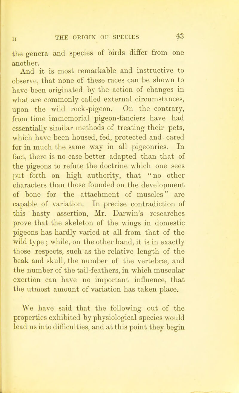 ir the genera and species of birds differ from one another. And it is most remarkable and instructive to observe, that none of these races can be shown to have been originated by the action of changes in what are commonly called external circumstances, upon the wild rock-pigeon. On the contrary, from time immemorial pigeon-fanciers have had essentially similar methods of treating their pets, which have been housed, fed, protected and cared for in much the same way in all pigeonries. In fact, there is no case better adapted than that of the pigeons to refute the doctrine which one sees put forth on high authority, that  no other characters than those founded on the development of bone for the attachment of muscles are capable of variation. In precise contradiction of this hasty assertion, Mr. Darwin's researches prove that the skeleton of the wings in domestic pigeons has hardly varied at all from that of the wild type ; while, on the other hand, it is in exactly those respects, such as the relative length of the beak and skull, the number of the vertebras, and the number of the tail-feathers, in which muscular exertion can have no important influence, that the utmost amount of variation has taken place. We have said that the following out of the properties exhibited by physiological species would lead us into difficulties, and at this point they begin