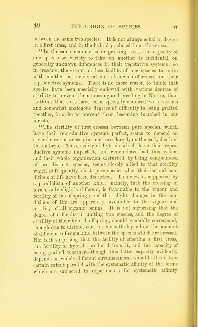 II between the same two species. It is not always equal in degree in a first cross, and in the hybrid produced from this cross. In the same manner as in grafting trees, the capacity of one species or variety to take on another is incidental on generally unknown differences in their vegetative systems ; so in crossing, the greater or less facility of one species to unite with another is incidental on unknown differences in their reproductive systems. There is no more reason to think that species have been specially endowed with various degrees of sterility to prevent them crossing and breeding in Nature, than to think that trees have been specially endowed with various and somewhat analogous degrees of difficulty in being grafted together, in order to prevent them becoming inarched in our forests. The sterility of first crosses between pure species, which have their reproductive systems perfect, seems to depend on several circumstances ; in some cases largely on the early death of the embryo. The sterility of hybrids which have their repro- ductive systems imperfect, and which have had this system and their whole organisation disturbed by being compounded of two distinct species, seems closely allied to that sterility which so frequently affects pure species when their natural con- ditions of life have been disturbed. This view is supported by a parallelism of another kind : namely, that the crossing of forms, only slightly different, is favourable to the vigour and fertility of the offspring ; and that slight changes in the con- ditions of life are apparently favourable to the vigour and fertility of all organic beings. It is not surprising that the degree of difficulty in uniting two species, and the degree of sterility of their hybrid offspring, should generally correspond, though due to distinct causes ; for both depend on the amount of difference of some kind between the species which are crossed. Nor is it surprising that the facility of effecting a first cross, the fertility of hybrids produced from it, and the capacity of being grafted together—though this latter capacity evidently depends on widely different circumstances—should all run to a certain extent parallel with the systematic affinity of the forms which are subjected to experiment: for systematic affinity