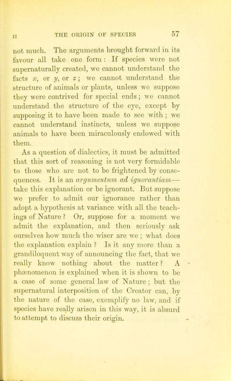 not much. The arguments brought forward in its favour all take one form : If species were not supernaturally created, we cannot understand the facts x, or y, or z; we cannot understand the structure of animals or plants, unless we suppose they were contrived for special ends; we cannot understand the structure of the eye, except by supposiDg it to have been made to see with ; we cannot understand instincts, unless we suppose animals to have been miraculously endowed with them. As a question of dialectics, it must be admitted that this sort of reasoning is not very formidable to those who are not to be frightened by conse- quences. It is an argumentum ad ignorantiam— take this explanation or be ignorant. But suppose we prefer to admit our ignorance rather than adopt a hypothesis at variance with all the teach- ings of Nature ? Or, suppose for a moment we admit the explanation, and then seriously ask ourselves how much the wiser are we ; what does the explanation explain ? Is it any more than a grandiloquent way of announcing the fact, that we really know nothing about the matter ? A phenomenon is explained when it is shown to be a case of some general law of Nature ; but the supernatural interposition of the Creator can, by the nature of the case, exemplify no law, and if species have really arisen in this way, it is absurd to attempt to discuss their origin.