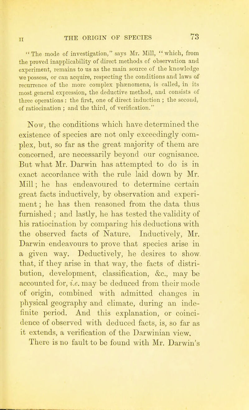 The mode of investigation, says Mr. Mill, which, from the proved inapplicability of direct methods of observation and experiment, remains to us as the main source of the knowledge we possess, or can acquire, respecting the conditions and laws of recurrence of the more complex phenomena, is called, in its most general expression, the deductive method, and consists of three operations : the first, one of direct induction ; the second, of ratiocination ; and the third, of verification. Now, the conditions which have determined the existence of species are not only exceedingly com- plex, but, so far as the great majority of them are concerned, are necessarily beyond our cognisance. But what Mr. Darwin has attempted to do is in exact accordance with the rule laid down by Mr. Mill; he has endeavoured to determine certain great facts inductively, by observation and experi- ment ; he has then reasoned from the data thus furnished ; and lastly, he has tested the validity of his ratiocination by comparing his deductions with the observed facts of Nature. Inductively, Mr. Darwin endeavours to prove that species arise in a given way. Deductively, he desires to show that, if they arise in that way, the facts of distri- bution, development, classification, &c, may be accounted for, i.e. may be deduced from their mode of origin, combined with admitted changes in physical geography and climate, during an inde- finite period. And this explanation, or coinci- dence of observed with deduced facts, is, so far as it extends, a verification of the Darwinian view. There is no fault to be found with Mr. Darwin's