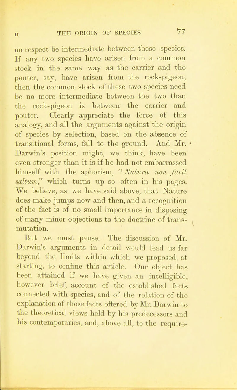 no respect be intermediate between these species. If any two species have arisen from a common stock in the same way as the carrier and the pouter, say, have arisen from the rock-pigeon, then the common stock of these two species need be no more intermediate between the two than the rock-pigeon is between the carrier and pouter. Clearly appreciate the force of this analogy, and all the arguments against the origin of species by selection, based on the absence of transitional forms, fall to the ground. And Mr. ' Darwin's position might, we think, have been even stronger than it is if he had not embarrassed himself with the aphorism,  Natura non facit saltiim, which turns up so often in his pages. We believe, as we have said above, that Nature does make jumps now and then, and a recognition of the fact is of no small importance in disposing of many minor objections to the doctrine of trans- mutation. But we must pause. The discussion of Mr. Darwin's arguments in detail would lead us far beyond the limits within which we proposed, at starting, to confine this article. Our object has been attained if we have given an intelligible, however brief, account of the established facts connected with species, and of the relation of the explanation of those facts offered by Mr. Darwin to the theoretical views held by his predecessors and his contemporaries, and, above all, to the require-