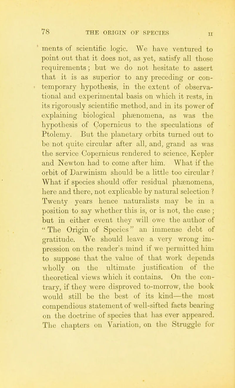 II merits of scientific logic. We have ventured to point out that it does not, as yet, satisfy all those requirements; but we do not hesitate to assert that it is as superior to any preceding or con- temporary hypothesis, in the extent of observa- tional and experimental basis on which it rests, in its rigorously scientific method, and in its power of explaining biological phaenomena, as was the hypothesis of Copernicus to the speculations of Ptolemy. But the planetary orbits turned out to be not quite circular after all, and, grand as was the service Copernicus rendered to science, Kepler and Newton had to come after him. What if the orbit of Darwinism should be a little too circular ? What if species should offer residual phsenomena, here and there, not explicable by natural selection ? Twenty years hence naturalists may be in a position to say whether this is, or is not, the case ; but in either event they will owe the author of  The Origin of Species an immense debt of gratitude. We should leave a very wrong im- pression on the reader's mind if we permitted him to suppose that the value of that work depends wholly on the ultimate justification of the theoretical views which it contains. On the con- trary, if they were disproved to-morrow, the book would still be the best of its kind—the most compendious statement of well-sifted facts bearing on the doctrine of species that has ever appeared. The chapters on Variation, on the Struggle for