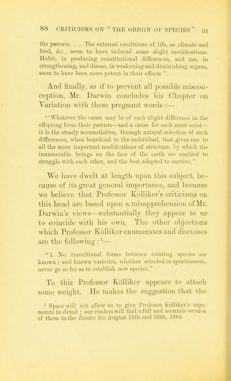 the parents. . . The external conditions of life, as climate and food, &c, seem to have induced some slight modifications. Habit, in producing constitutional differences, and use, in strengthening, and disuse, in weakening and diminishing organs, seem to have been more potent in their effects. And finally, as if to prevent all possible miscon- ception, Mr. Darwin concludes his Chapter on Variation with these pregnant words :— 1' Whatever the cause may be of each slight difference in the offspring from their parents—and a cause for each must exist— it is the steady accumulation, through natural selection of such differences, when beneficial to the individual, that gives rise to all the more important modifications of structure, by which the innumerable beings on the face of the earth are enabled to struggle with each other, and the best adapted to survive. We have dwelt at length upon this subject, be- cause of its great general importance, and because we believe that Professor Kolliker's criticisms on this head are based upon a misapprehension of Mr. Darwin's views—substantially they ajypear to us to coincide with his own. The other objections which Professor Kolliker enumerates and discusses are the following :1— 1. No transitional forms between existing species are known ; and known varieties, whether selected or spontaneous, never go so far as to establish new species. To this Professor Kolliker appears to attach some weight. He makes the suggestion that the 1 Space will not allow us to give Professor Kolliker's argu- ments in detail ; our readers will find a full and accurate version of them in the Header for August 13th and 20th, 1S(?4.
