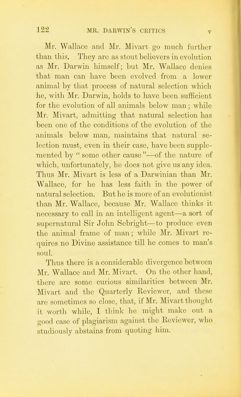 v Mr. Wallace and Mr. Mivart go much further than this. They arc as stout believers in evolution as Mr. Darwin himself; but Mr. Wallace denies that man can have been evolved from a lower animal by that process of natural selection which he, with Mr. Darwin, holds to have been sufficient for the evolution of all animals below man ; while Mr. Mivart, admitting that natural selection has been one of the conditions of the evolution of the animals below man, maintains that natural se- lection must, even in their case, have been supple- mented by  some other cause —of the nature of which, unfortunately, he does not give us any idea. Thus Mr. Mivart is less of a Darwinian than Mr. Wallace, for he has less faith in the power of natural selection. But he is more of an evolutionist than Mr. Wallace, because Mr. Wallace thinks it necessary to call in an intelligent agent—a sort of supernatural Sir John Sebright—to produce even the animal frame of man; while Mr. Mivart re- quires no Divine assistance till he comes to man's soul. Thus there is a considerable divergence between Mr. Wallace and Mr. Mivart. On the other hand, there are some curious similarities between Mr. Mivart and the Quarterly Reviewer, and these are sometimes so close, that, if Mr. Mivart thought it worth while, I think he might make out a good case of plagiarism against the Reviewer, who studiously abstains from quoting him.