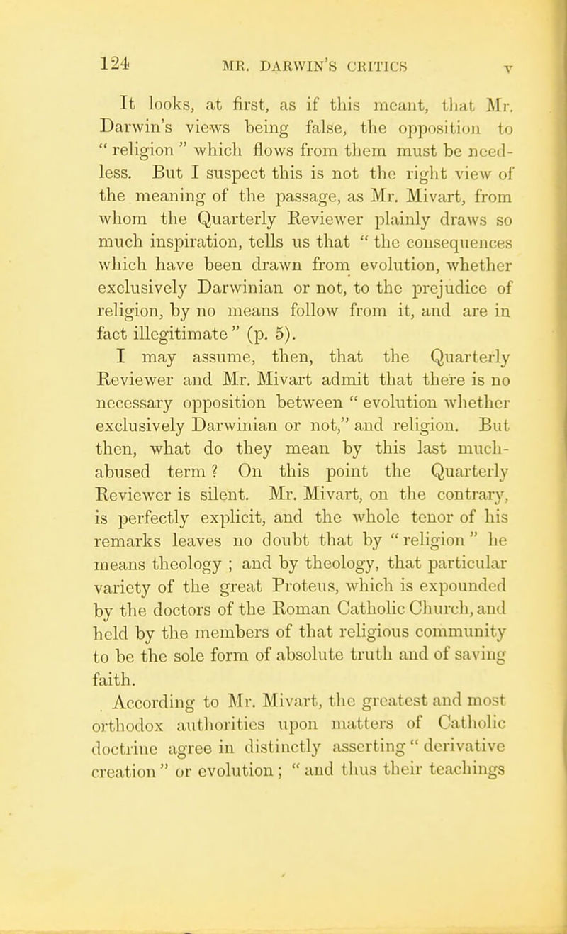 v It looks, at first, as if this meant, that Mr. Darwin's views being false, the opposition to  religion  which flows from them must be need- less. But I suspect this is not the right view of the meaning of the passage, as Mr. Mivart, from whom the Quarterly Reviewer plainly draws so much inspiration, tells us that  the consequences which have been drawn from evolution, whether exclusively Darwinian or not, to the prejudice of religion, by no means follow from it, and are in fact illegitimate  (p. 5). I may assume, then, that the Quarterly Reviewer and Mr. Mivart admit that there is no necessary opposition between  evolution whether exclusively Darwinian or not, and religion. But then, what do they mean by this last much- abused term ? On this point the Quarterly Reviewer is silent. Mr. Mivart, on the contrary, is perfectly explicit, and the whole tenor of his remarks leaves no doubt that by religion he means theology ; and by theology, that particular variety of the great Proteus, which is expounded by the doctors of the Roman Catholic Church, and held by the members of that religious community to be the sole form of absolute truth and of saving faith. According to Mr. Mivart, the greatest and most orthodox authorities upon matters of Catholic doctrine agree in distinctly asserting  derivative creation or evolution ;  and thus their teachings