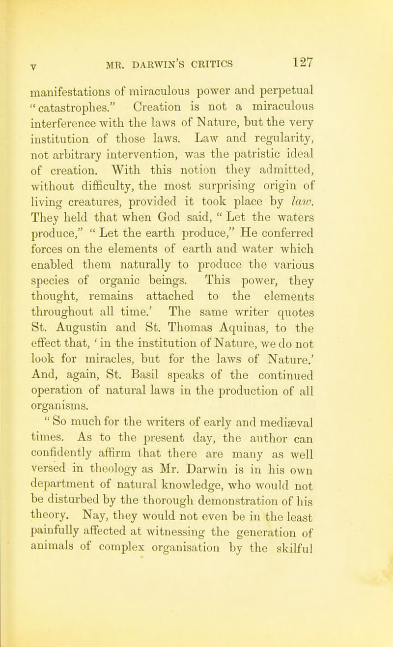 manifestations of miraculous power and perpetual catastrophes. Creation is not a miraculous interference with the laws of Nature, but the very institution of those laws. Law and regularity, not arbitrary intervention, was the patristic ideal of creation. With this notion they admitted, without difficulty, the most surprising origin of living creatures, provided it took place by law. They held that when God said,  Let the waters produce,  Let the earth produce, He conferred forces on the elements of earth and water which enabled them naturally to produce the various species of organic beings. This power, they thought, remains attached to the elements throughout all time.' The same writer quotes St. Augustin and St. Thomas Aquinas, to the effect that, ' in the institution of Nature, we do not look for miracles, but for the laws of Nature.' And, again, St. Basil speaks of the continued operation of natural laws in the production of all organisms.  So much for the writers of early and mediaeval times. As to the present day, the author can confidently affirm that there are many as well versed in theology as Mr. Darwin is in his own department of natural knowledge, who would not be disturbed by the thorough demonstration of his theory. Nay, they would not even be in the least painfully affected at witnessing the generation of animals of complex organisation by the skilful