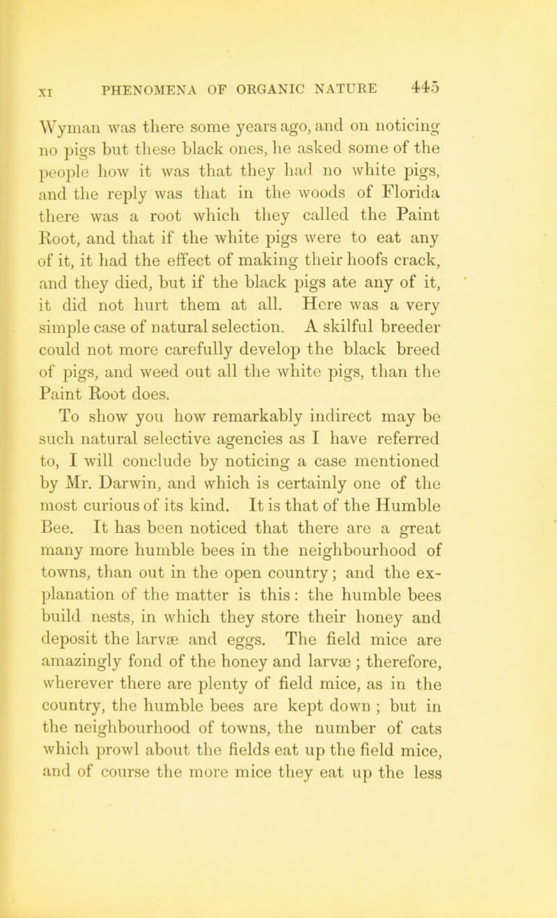 Wyman was there some years ago, and on noticing no pigs but these black ones, lie asked some of the people how it was that they had no white pigs, and the reply was that in the woods of Florida there was a root which they called the Paint Root, and that if the white pigs were to eat any of it, it had the effect of making their hoofs crack, and they died, but if the black pigs ate any of it, it did not hurt them at all. Here was a very simple case of natural selection. A skilful breeder could not more carefully develop the black breed of pigs, and weed out all the white pigs, than the Paint Root does. To show you how remarkably indirect may be such natural selective agencies as I have referred to, I will conclude by noticing a case mentioned by Mr. Darwin, and which is certainly one of the most curious of its kind. It is that of the Humble Bee. It has been noticed that there are a great many more humble bees in the neighbourhood of towns, than out in the open country; and the ex- planation of the matter is this: the humble bees build nests, in which they store their honey and deposit the larvae and eggs. The field mice are amazingly fond of the honey and larvae ; therefore, wherever there are plenty of field mice, as in the country, the humble bees are kept down ; but in the neighbourhood of towns, the number of cats which prowl about the fields eat up the field mice, and of course the more mice they eat up the less