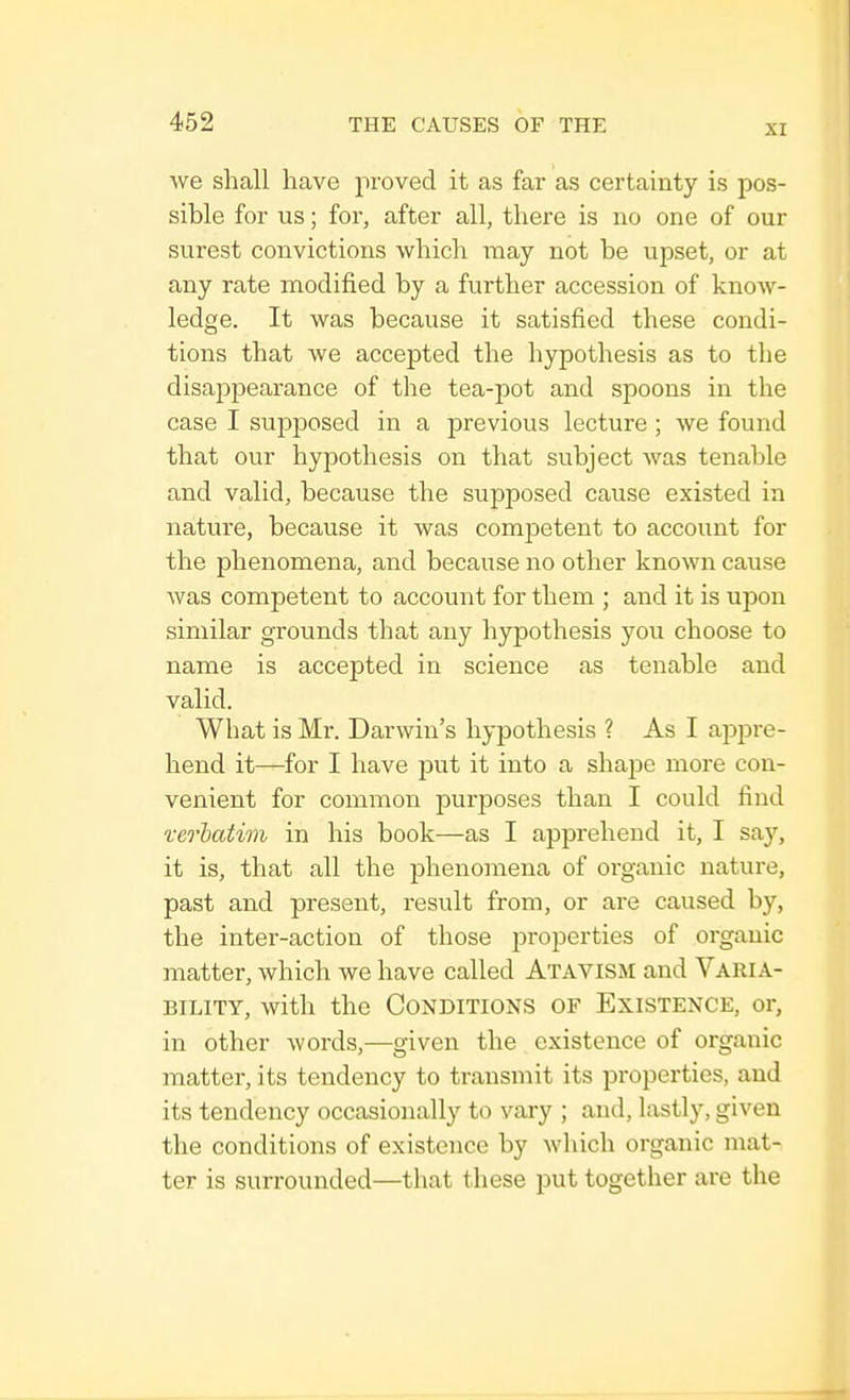 XI we shall have proved it as far as certainty is pos- sible for us; for, after all, there is no one of our surest convictions which may not be upset, or at any rate modified by a further accession of know- ledge. It was because it satisfied these condi- tions that we accepted the hypothesis as to the disappearance of the tea-pot and spoons in the case I supposed in a previous lecture ; we found that our hypothesis on that subject was tenable and valid, because the supposed cause existed in nature, because it was competent to account for the phenomena, and because no other known cause was competent to account for them ; and it is upon similar grounds that any hypothesis you choose to name is accepted in science as tenable and valid. What is Mr. Darwin's hypothesis ? As I appre- hend it—for I have put it into a shape more con- venient for common purposes than I could find verbatim in his book—as I apprehend it, I say, it is, that all the phenomena of organic nature, past and present, result from, or are caused by, the inter-action of those properties of organic matter, which we have called Atavism and Varia- bility, with the Conditions of Existence, or, in other words,—given the existence of organic matter, its tendency to transmit its properties, and its tendency occasionally to vary ; and, lastly, given the conditions of existence by which organic mat- ter is surrounded—that these put together are the