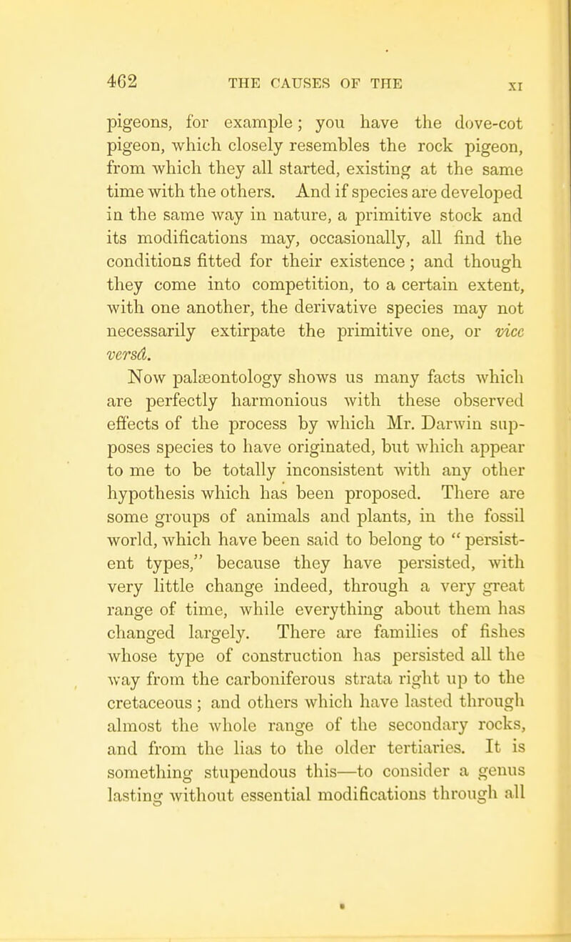 pigeons, for example; you have the dove-cot pigeon, which closely resembles the rock pigeon, from which they all started, existing at the same time with the others. And if species are developed in the same way in nature, a primitive stock and its modifications may, occasionally, all find the conditions fitted for their existence; and though they come into competition, to a certain extent, with one another, the derivative species may not necessarily extirpate the primitive one, or vice versd. Now palaeontology shows us many facts which are perfectly harmonious with these observed effects of the process by which Mr. Darwin sup- poses species to have originated, but which appear to me to be totally inconsistent with any other hypothesis which has been proposed. There are some groups of animals and plants, in the fossil world, which have been said to belong to  persist- ent types, because they have persisted, with very little change indeed, through a very great range of time, while everything about them has changed largely. There are families of fishes whose type of construction has persisted all the way from the carboniferous strata right up to the cretaceous ; and others which have lasted through almost the whole range of the secondary rocks, and from the lias to the older tertiaries. It is something stupendous this—to consider a genus lasting without essential modifications through all