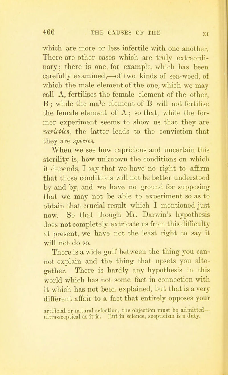 which are more or less infertile with one another. There are other cases which are truly extraordi- nary ; there is one, for example, which has been carefully examined,—of two kinds of sea-weed, of which the male element of the one, which we may call A, fertilises the female element of the other, B; while the male element of B will not fertilise the female element of A; so that, while the for- mer experiment seems to show us that they are varieties, the latter leads to the conviction that they are species. When we see how capricious and uncertain this sterility is, how unknoAvn the conditions on which it depends, I say that we have no right to affirm that those conditions will not be better understood by and by, and we have no ground for supposing that we may not be able to experiment so as to obtain that crucial result which I mentioned just now. So that though Mr. Darwin's hj^pothesis does not completely extricate us from this difficulty at present, we have not the least right to say it will not do so. There is a wide gulf between the thing you can- not explain and the thing that upsets you alto- gether. There is hardly any hypothesis in this world which has not some fact in connection with it which has not been explained, but that is a very different affair to a fact that entirely opposes your artificial or natural selection, the objection must be admitted- ill tra-sceptical as it is. But in science, scepticism is a duty.