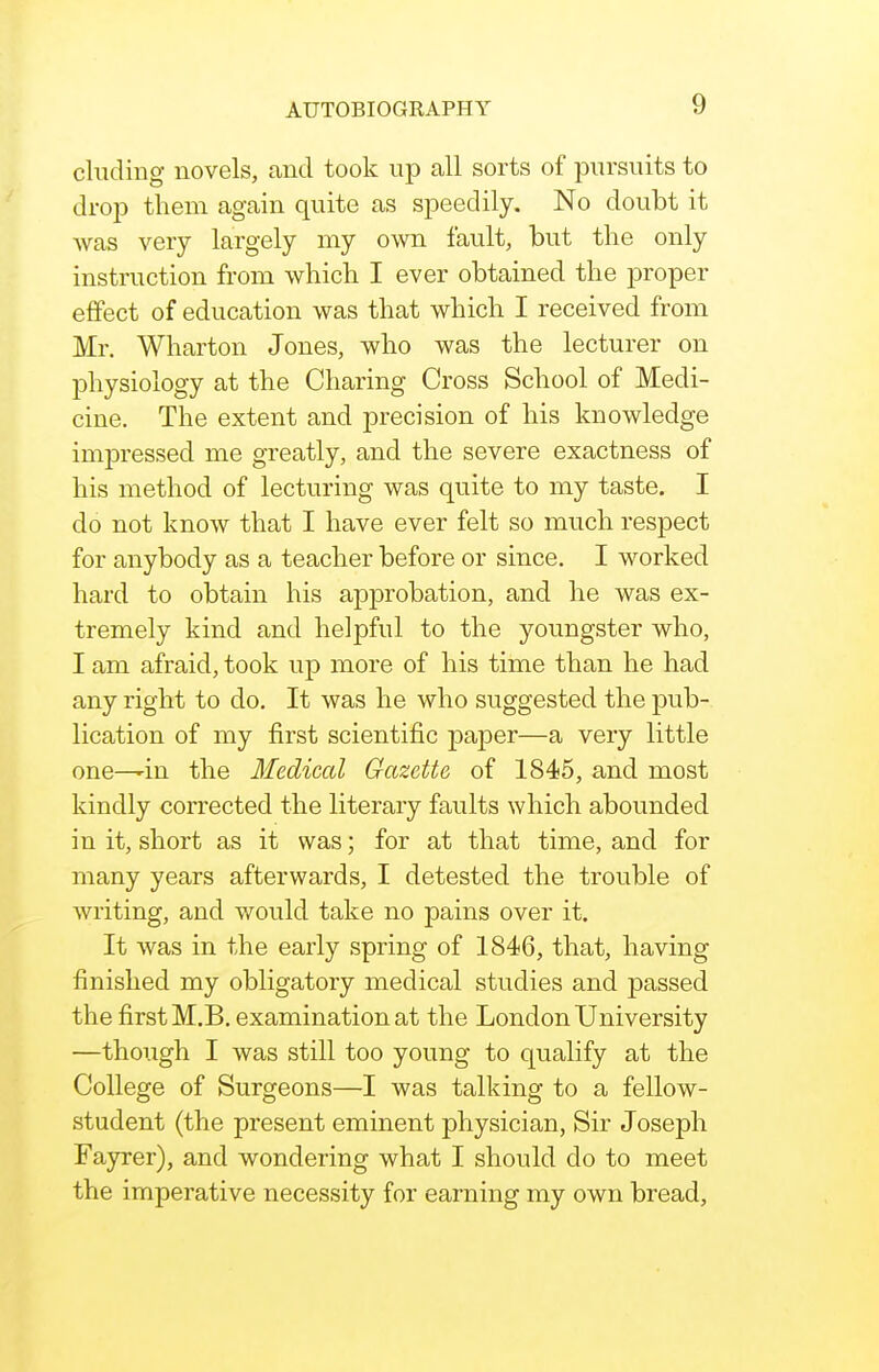 eluding novels, and took up all sorts of pursuits to drop them again quite as speedily. No doubt it was very largely my own fault, but the only instruction from which I ever obtained the proper effect of education was that which I received from Mr. Wharton Jones, who was the lecturer on physiology at the Charing Cross School of Medi- cine. The extent and precision of his knowledge impressed me greatly, and the severe exactness of his method of lecturing was quite to my taste. I do not know that I have ever felt so much respect for anybody as a teacher before or since, I worked hard to obtain his approbation, and he was ex- tremely kind and helpful to the youngster who, I am afraid, took up more of his time than he had any right to do. It was he who suggested the pub- lication of my first scientific paper—a very little one—'in the Medical Gazette of 1845, and most kindly corrected the literary faults which abounded in it, short as it was; for at that time, and for many years afterwards, I detested the trouble of writing, and v/ould take no pains over it. It was in the early spring of 1846, that, having finished my obligatory medical studies and passed the first M.B. examination at the London University —though I was still too young to qualify at the College of Surgeons—I was talking to a fellow- student (the present eminent physician, Sir Joseph Fayrer), and wondering what I should do to meet the imperative necessity for earning my own bread.