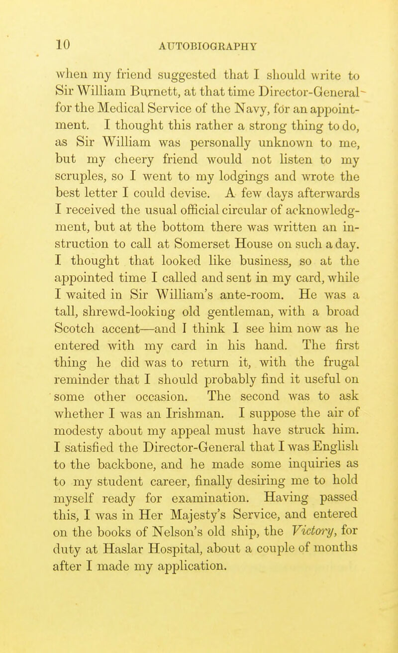 when my friend suggested that I should write to Sir William Burnett, at that time Director-General^ for the Medical Service of the Navy, for an appoint- ment. I thought this rather a strong thing to do, as Sir William was personally unknown to me, but my cheery friend would not listen to my scruples, so I went to my lodgings and wrote the best letter I could devise. A few days afterwards I received the usual official circular of acknowledg- ment, but at the bottom there was written an in- struction to call at Somerset House on such a day. I thought that looked like business, so at the appointed time I called and sent in my card, while I waited in Sir William's ante-room. He was a tall, shrewd-lookiog old gentleman, with a broad Scotch accent—and I think 1 see him now as he entered with my card in his hand. The first thing he did was to return it, with the frugal reminder that I should probably find it useful on some other occasion. The second was to ask whether I was an Irishman. I suppose the air of modesty about my appeal must have struck him. I satisfied the Director-General that I was Enghsh to the backbone, and he made some inquiries as to my student career, finally desiring me to hold myself ready for examination. Having passed this, I was in Her Majesty's Service, and entered on the books of Nelson's old ship, the Victory, for duty at Haslar Hospital, about a couple of months after I made my application.